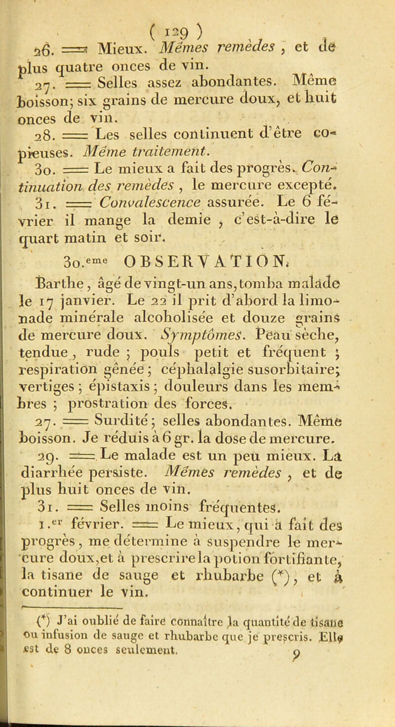 plus quatre onces de vin. ^ 2rj. = Selles assez abondantes. Même boisson; six grains de mercure doux, et huit onces de vin. 28. = Les selles continuent d’être co- pieuses 3o. = Même traitement. - Le mieux a fait des progrès., Con-* tinuation des remèdes , le mercure excepté. 3i. =z Convalescence assurée. Le 6 fé- vrier il mange la demie , c’est-à-dire le quart matin et soir. 3o.eme OBSERVATION.- Bartlie, âgé de vingt-un ans, tomba maldde le 17 janvier. Le 22 il prit d’abord la limo- nade minérale alcoholisée et douze grains de mercure doux. Symptômes. Beau sècbe, tendue, rude ; pouls petit et fréquent ; respii’ation gênée ; céphalalgie susorbitaire;^ vertiges ; épistaxis ; douleurs dans les mem- bres ; prostration des forces. 27. = Surdité; selles abondantes. Même boisson. Je réduis à 6 gr. la dose de mercure. 29. ==: Le malade est un peu mieux. Ld diarrhée persiste. Mêmes remèdes , et de plus huit onces de vin. 3i. = Selles moins fréquentes, i.*!' février. = Le mieux, qui à fait des progrès , me détermine à suspendre le mer- cure doux,et à prescrirela potion fortifiante, la tisane de sauge et rhubarbe , et à continuer le vin. C) J’ai oublié de faire connaître la quantité de tisane Ou infusion de sauge et rhubarbe que je prescris. Ell^ «St de 8 ouces seulement. o