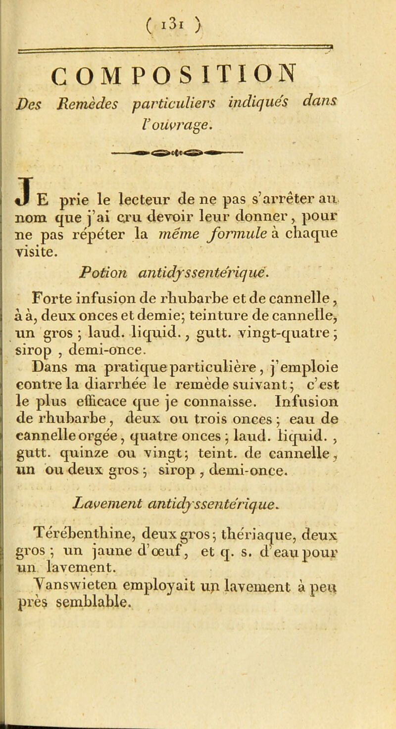 ( ) C OM PO S ITION Des Remèdes particuliers indiqués dans Voüvrage, J E prie le lecteur de ne pas s’arrêter au- nom que j’ai cru devoir leur donner, pour ne pas répéter la même formule à chaque visite. Potion antidfssentériqué. Forte infusion de rhubarbe et de cannelle, \ à à, deux onces et demie; teintux'e de cannelle^ un gros ; laud. liquid., gutt. vingt-quatre ; sirop , demi-once. Dans ma pratique particulière, j’emploie contre la diarrhée le remède suivant; c’est le plus efficace que je connaisse. Infusion de rhubarbe, deux ou trois onces ; eau de cannelleorgée, quatre onces ; laud. liquid. , gutt. quinze ou vingt; teint, de cannelle, un ou deux gros ; sirop , demi-once. Lavement antidjssentérique. Térébenthine, deux gros; thériaque, deux gros; un jaune d’œuf, et q. s. dWupour un lavement. Yanswieten employait up lavement à peu près semblable.