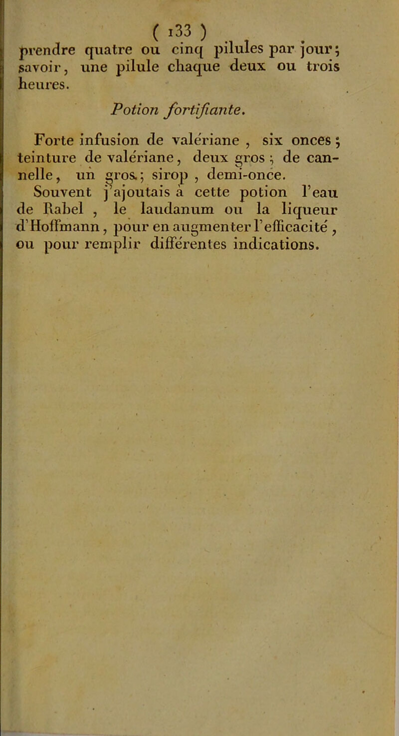 prendre quatre ou cinq pilules par jour; savoir, une pilule cliaque deux ou trois heures. Potion fortifiante. Forte infusion de valériane , six onces ; teinture de valériane, deux gros ; de can- nelle, un ^ros.; sirop , demi-once. Souvent j’ajoutais à cette potion l’eau de Rabel , le laudanum ou la liqueur d’Hoffmann, pour en augmenter l’efficacité , ou pour remplir différentes indications.