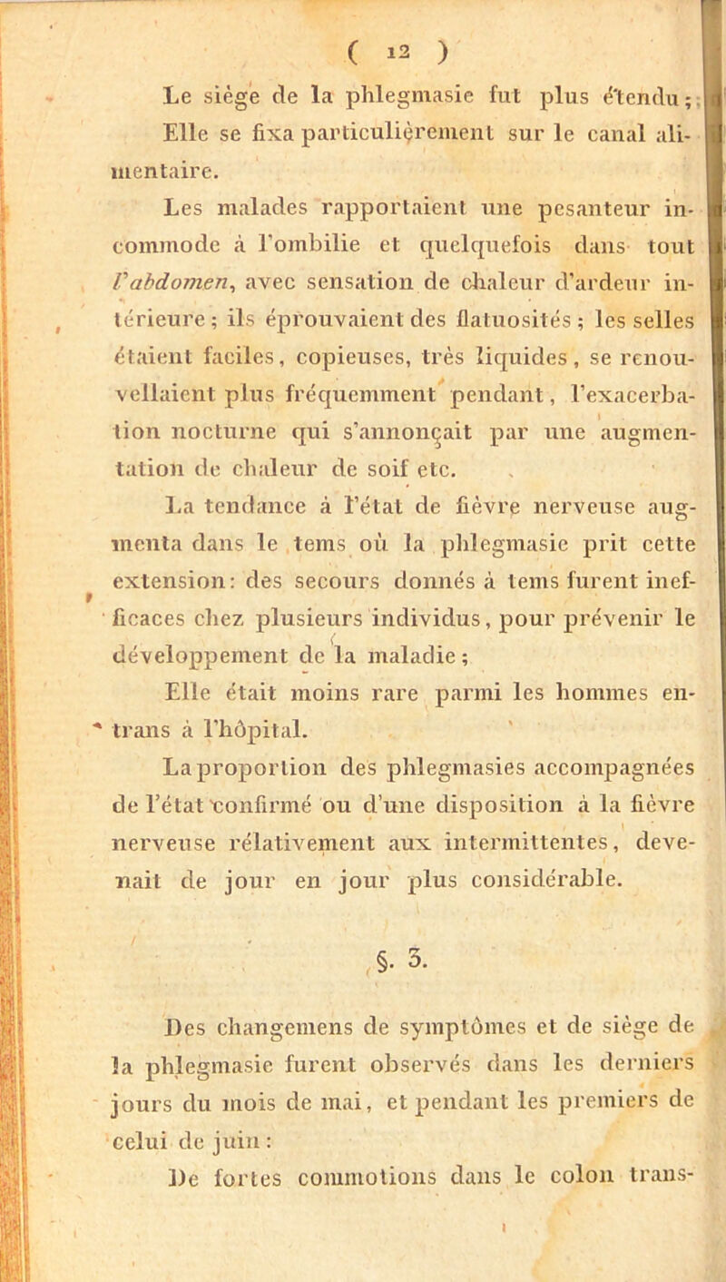 ( ^2 ) Le siège de la phlegmasie fut plus è'tendu ;. Elle se fixa particuliçreiuent sur le canal ali- mentaire. Les malades rapportaient une pesanteur in- commode à l’ombilie et quelquefois dans tout rabdomen^ avec sensation de chaleur d’ardeur in- térieure ; ils éprouvaient des flatuosités ; les selles étaient faciles, copieuses, très liquides, se rcnou- vellaient plus fréquemment pendant, l’exacerba- , . ' tion nocturne qui s annonçait par une augmen- tation de chaleur de soif etc. La tendance à l’état de fièvre nerveuse aug- menta dans le tems où la phlegmasie prit cette extension: des secours donnés à tems furent inef- ficaces chez plusieurs individus, pour prévenir le développement de la maladie ; Elle était moins rare parmi les hommes en-  trans à l’hôpital. La proportion des phlegmasies accompagnées de l’état Xîonfirmé ou d’une disposition à la fièvre nerveuse rélativement aux intermittentes, deve- nait de jour en jour plus considérable. §. 3. Des changeniens de symptômes et de siège de la phlegmasie furent observés dans les derniers jours du mois de mai, et pendant les premiers de celui de juin : De fortes commotions dans le colon trans- I