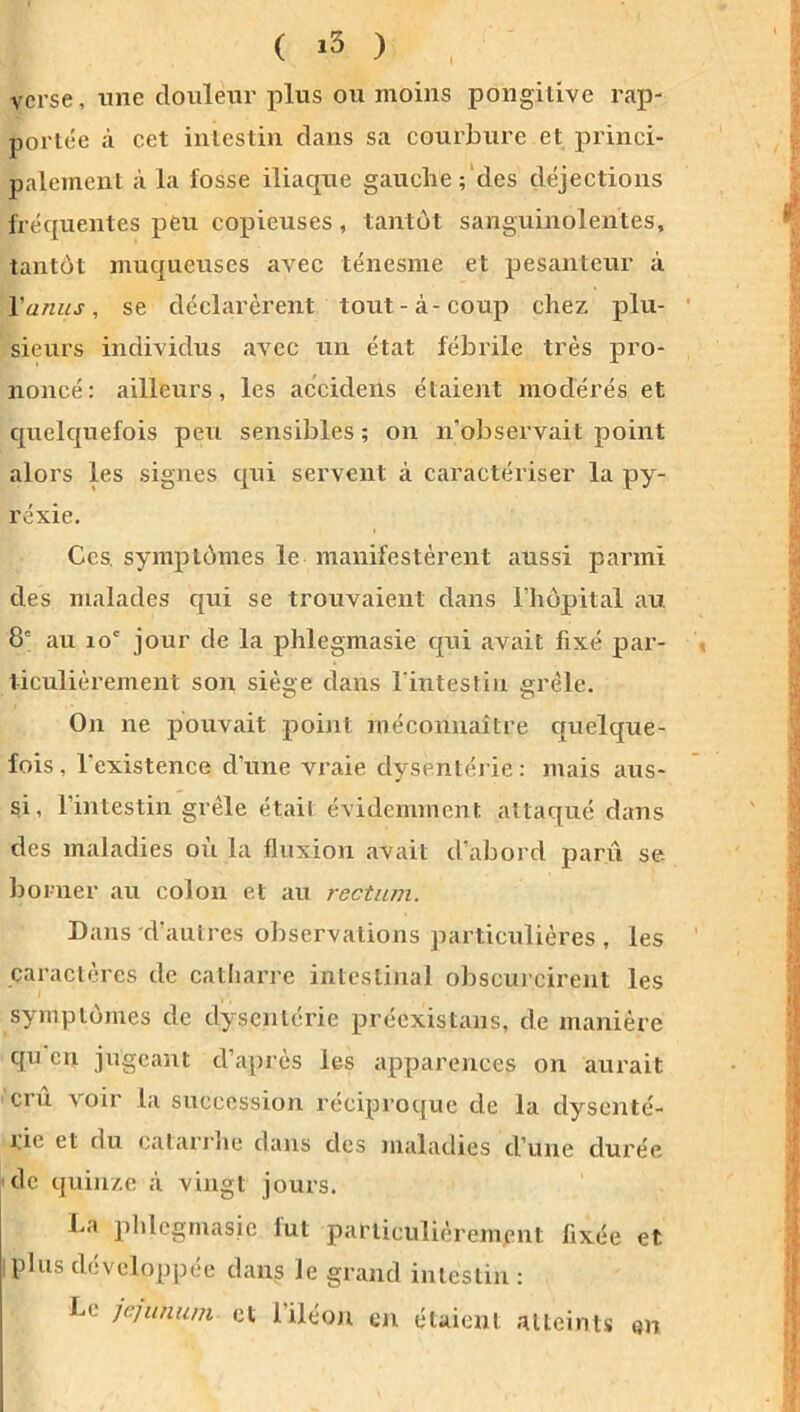 ( ) ' verse, iTiie douleur plus ou moins pongiiive rap- portée à cet intestin dans sa courbure et princi- palement à la fosse iliaque gauche;'des déjections fréquentes pCti copieuses, tantôt sanguinolentes, tantôt muqueuses avec ténesme et pesanteur à Vanus, se déclarèrent tout-à-coup chez plu- sieurs individus avec un état fébrile très pro- noncé; ailleurs, les accidens étaient modérés et quelquefois peu sensibles; on n’observait point alors les signes qui servent à caractériser la py- rexie. Ces. symptômes le manifestèrent aussi parmi des malades qui se trouvaient dans Chôpital au 8' au lo' jour de la jDhlegmasie qui avait fixé par- ticulièrement son siège dans l'intestin grêle. On ne pouvait point méconnaître quelque- fois, l'existence d’une vraie dysentérie: mais aus- si , l’intestin grêle était évidemment attaqué dans des maladies où la fluxion avait d’abord pani se- bo mer au colon et au rectum. Dans d’autres observations particulières , les caractères de catharre intestinal obscurcirent les symptômes de dysentérie préexistans, de manière qu en jugeant d’après les apparences on aurait cru voir la succession réciproque de la dysenté- rie et du catarrlie dans des maladies d’une durée ■de quinze à vingt jours. La plilcgmasic fut particulièrement fixée et iplus développée dans le grand intestin : Le jéjunum et l’iléon en étaient atteints en