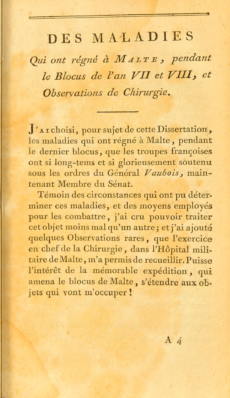 DES MALADIES Qui ont régné à. JVlAlte p pendant le Blocus de l^an VU VIII? et Observations de Chirurgie,, J’ai choisi, pour sujet de cette Dissertation , les maladies qui ont régné à Malte, pendant le dernier blocus, que les troupes françoises ont si long-tems et si glorieusement soutenu sous les ordres du Général Vaubois^ main- tenant Membre du Sénat. Témoin des circonstances qui ont pu déter- miner ces maladies, et des moyens employés pour les combattre, j’ai cru pouvoir traiter cet objet moins mal qu’un autre j et j’ai ajouté quelques Observations rares, que l’exercice en chef de la Chirurgie , dans l’Hôpital mili- taire de Malte, m’a permis de recueillir. Puisse l’intérêt de la mémorable expédition, qui amena le blocus de Malte, s’étendre aux ob- jets qui vont m’occuper !