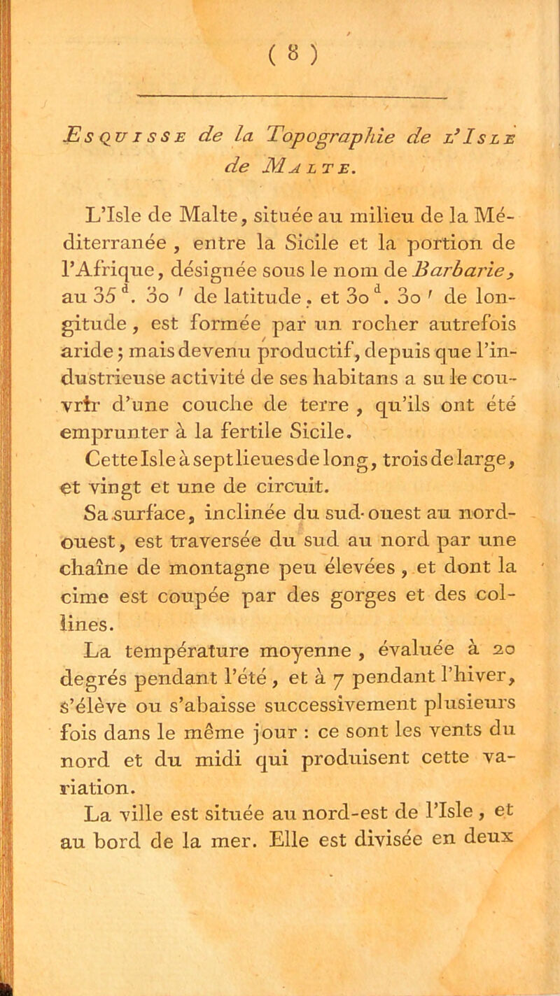 JS s Qir I s s E de la Topographie de d Is le de Malte. L’Isle de Malte, située au milieu de la Mé- diterranée , entre la Sicile et la portion de l’Afriqire, désignée sous le nom de Barbarie, au 35 3o ' de latitude . et 3o 3o ^ de lon- gitude , est formée par un rocher autrefois aride ; mais devenu productif, depuis que l’in- dustrieuse activité de ses habitans a su le cou- vrtr d’une couche de terre , qu’ils ont été emjDrunter à la fertile Sicile. CetteIsle à septlieues de long, trois de large, et vingt et une de circuit. Sa surface, inclinée du sud-ouest au nord- ouest , est traversée du sud au nord par une chaîne de montagne peu élevées, et dont la cime est coupée par des gorges et des col- lines. La température moyenne , évaluée à 20 degrés pendant l’été , et à 7 pendant l’hiver. S’élève ou s’abaisse successivement plusieurs fois dans le même jour : ce sont les vents du nord et du midi qui produisent cette va- riation. La ville est située au nord-est de l’Isle , et au bord de la mer. Elle est divisée en deux