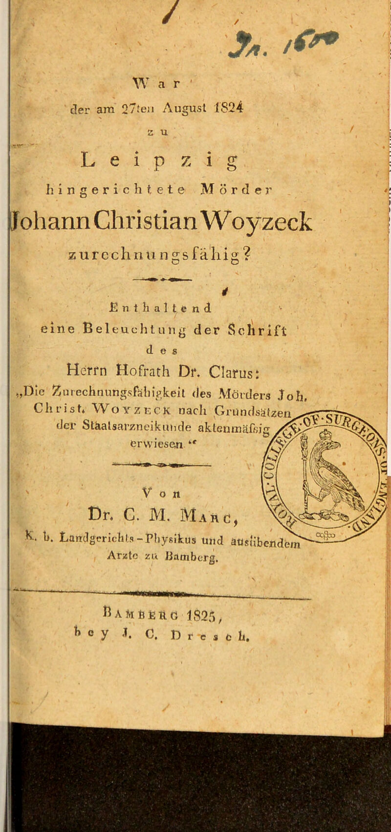 / A. lO* W a r ' der am 27ten August 1824 I 2 U Leipzig h ingerichtete Mörder pohann Christian Woyzeck z urcch II u n 2;s fällig; ? O O Enthaltend eine Beleuchtung der Sclirift des Herrn Hofrath Dr. Clarus: „Die Zurechnungsfähigkeit des Mörders Joh, Chi ist» Woyzeck nach Grundsätzen der Stäalsai’zneikutide aklentnäfßi erwiesen ' Von Dr. C. M, Marc!, h. h. Landgerichts-Pliysikus und ausübend^ Arzte zii ßätnberg. ßARhÜRG 1825, ^ e y J. C. D r -e s e h.