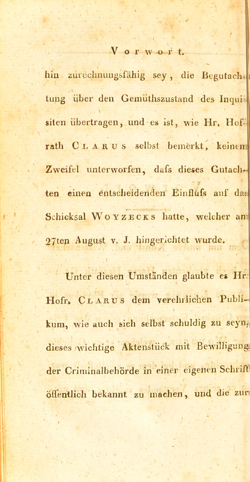 1 hiu zureclmungsfähig sey, die Begutacln i tupg über den Gemüthszusland des Inquii \ siten übertragen, und es ist, wie Hr, Hof’ rath C J-. A it u s selbst bemferkt, keinem Zweifel unterworfen, dafs dieses Gutacli.« r ' ten einen entscheidenden Einflüfs auf das Schicksal Woyzecks fiatte, welcher am 27ten August v, J. hingerichtet wurde. / . I > Unter diesen Umstanden glaubte es Hr. Hofr* Ci Anus dem verehrlichen Publi- i kum, wie auch sich selbst schuldig zu seynj dieses -wichtige Aktenstück mit Bewilligung; der Criminalbehörde in einer eigenen Schrift / t öllentlich bekannt zu machen, und die zur , ' I * t