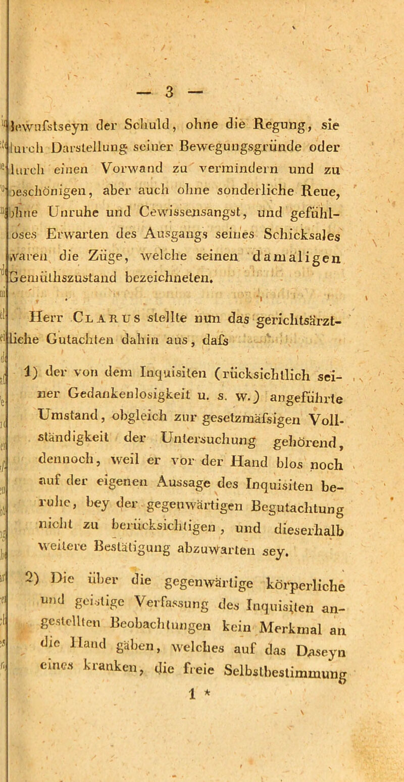 “ J(nvnfstseyn der Schuld, ohne die Regung, sie '*'luicli Darstellung seiner Bewegungsgründe oder ® lurch einen Vorwand zu vermindern und zu jescliönigen, aber auch olme sonderliche Reue, “I dnie Unruhe und Gewissensangst, und gefühl- üse.s Erwarten des Ausgangs seines Schicksales »varen die Züge, welche seinen damaligen ^ Geniüthszustand bezeichnelen. fl Herr Glarus stellte nun das gerichtsärzt- liehe Gutachten dahin aus, dafs dl 1) der von dem Inquisilen (rücksichtlich sei- ner Gedankenlosigkeit u. s. w.) angeführte Umstand, obgleich zur gesetzmäfsigen Voll- stand igkeit der Untersuchung gehörend, ^ dennoch, weil er vor der Hand blos noch ^ auf der eigenen Aussage des Inquisiten be- ruhe, bey der gegenwärtigen Begutachtung nicht zu berücksichtigen, und dieserhalb weitere Bestätigung abzuwarten sey. «• 2) Die über die gegenwärtige körperliche •e; und geistige Verfassung des Inquisiten an- :l gestellten Beobachtungen kein Merkmal an :J die Hand gäben, welches auf das Daseyn r. eines kranken, die freie Selbstbestimmung 1 *