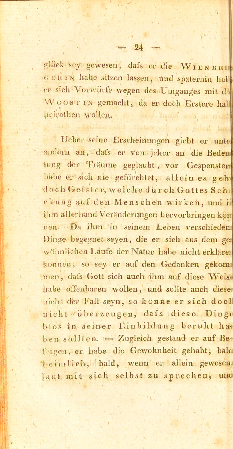 glück ,sey gewesen, dafs ei- die Wii:nbeii <;iiKiN habe sitzen lassen, und späterhin hall <T sich \ orwürfe wegen des Umganges mit dl WoosTiN gemacht, da er doch Urstere hall h.eiraUicn wobep. I Uebei- seine Ers eh ei mm gen giebt er unttJ 5mdem an, dafs er von jeher an die Bedeu Hing der l’räume geglaubt, vor Gespensterr habe er sich nie gefürchtet, allein es. geh' d och Geis tei-, welche dur ch Gottes Sch: rkuug auf den Menschen wirken, und ii ihm allerhand Veränderungen hervorbringen köri 1,1 en. EU ihm in seinem Leben vei’schiedenc Dinge begegnet seyen, die er sich aus dem gee w'öhnlichen Laufe der Natur habe nicht erklärer können, so sey er auf den Gedanken gekonii men, dafs Gott sich auch ihm auf diese Weise habe olfenbaren wollen,' und sollte auch diese; niclvt dev Fall seyn, so könne er sich docll jiicht 'überzeugen, dafs diese Dingi' h(os in seiner Einbildung beruht ha-i ben sollten. — Zugleich gestand er auf Be- fragen, er habe die Gewohnheit gehabt, baU 'fk; i inlich, 'bald, wenn er allein gewesen Li,n.t luit sich selbst zu sprechen, uuc-