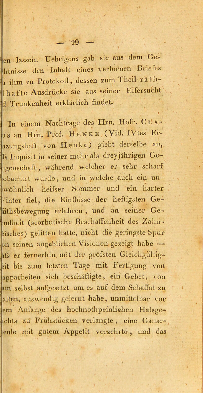 pn lassen, üebrigens gab sie aus dom Ge,- hLuisse den Inhalt eines verloj'nen Briefes 1 ihm zu Protokoll, dessen zunvTheil räth- 1 hafte Ausdrücke sie aus seiner Eifersucht 1 Trunkenheit erklärlich findet. \ ■ \ In einem Nachtrage des Hrn. Hofr. C L A— js an Hrn. Prof. Henke (Vid. IVtes Er- izungsheft von HenkeJ giebt derselbe an, fs Incjuisit in seiner mehr als dreyjährigen Ge— igenschaft , während welcher er selir scharf obachtet wurde, und in y/elche auch eiii un- wölmlich heifser Sommer und ein harter Tnter fiel, die Einflüsse der heftigsleji Ge- ütbsbewegung erfahren , und an seiner Ge- ndlieit (scorbutische Bescludfenheit des Zalm- ;isches) gelitten halte, nicht die geringste Spur m seinen angeblichen Visionen gezeigt habe — ifs er fernerhin, mit der gröfsten Gleichgültig- dt iüs zum letzten Tage mit Fertigung voil ipparbeiten sich beschäftigte, ein Gebet> von im selbst aufgesetzt um es auf dem SchalTot zu allen, auswendig gelernt habe, unmittelbar vor era Anfänge des hochnothpeinlichen Flalsge- ,chls zu Frühstücken verlangte , eine Gänse- eule mit gutem Appetit verzehrtö, und das