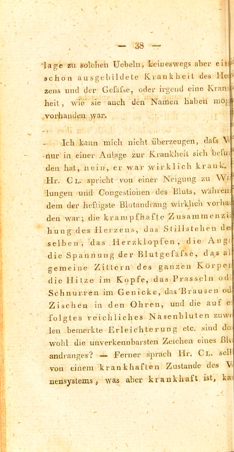 i - 38 - *lag>e zu. soblien Uebelri, keiueswegs aber eiriit' schon ausge|)ilt!t^te K.i'anklieiL des ^ zens und der Gefäfse, oder irgend eine Kran'. ' heit, wie sie auch den Namen haben möj: vorhaudexi >var, - Ich kann mich nicht überzeugen, dafs nur in einer Anlage zur Krankheit sich belu. den hat, nein, er war wirklich krank, Hr, C L. spricht von einer Neigung zu Wi hingen und Congestiohen des Bluts, währen: dem der heftigste Blutandiang wirkhen vorba. den war; die kranipfhafle Z nsammenzii huug des Heizens, das Stillstehen de selben, 'das Herzklopfen, die Ang; die Spannung der Blutgeläfse, d a^s al gemeine Zittern des ganzen Köi'pei die Hitze im Kopfe, das Prasseln od. Schnurren im Genicke, das'Brausen od. Zischen in den Ohren, und die auf e folgtes reichliches Nasenbluten zuwi len bemerkte Erleichterung etc. sind do wohl die unverkennbarsten Zeichen eines ßh andranges? — Ferner .sprach Hr. Cl. seil von einem krankhaften Zustande des nensyslems, was aber krankhaft ist, kai