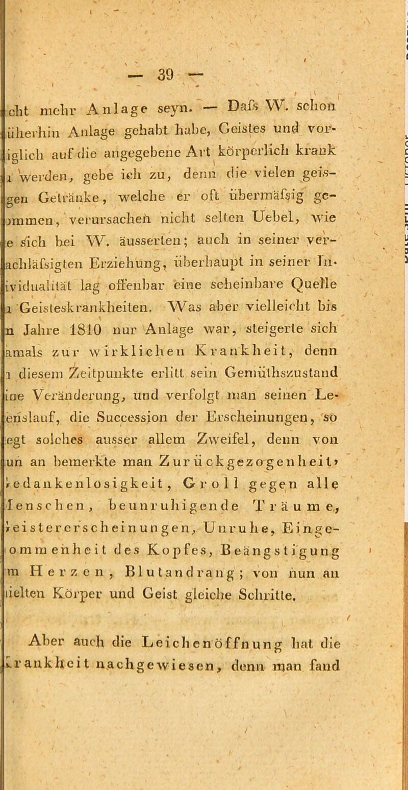 i cbt mehr Anlage seyn. — Dafs W. schon iilierhiu x\nlage gehabt habe, Geistes und vor- iglicli auf die angegebene Art körperlich krank 1 werden, gebe ich zu, denn die vielen gei.s- gen Getränke, welche er oft überinäf?ig gc- jramen, verursachen nicht selten Uebel, wie e .<ich hei W. äusserten; auch in seiner ver- achläfsigten Erziehung, überhaupt in seiner In- ividualität lag offenbar eine seiieinljare Quelle I Geisteskrankheiten. Was aber vielleicht bis n Jahre 1810 nur Anlage war, steigerte sich amals zur wirklichen Krankheit, denn 1 diesem Zeitpunkte erlitt sein Gemülhszustand ine Veränderung, und verfolgt man seinen Le- erislauf, die Succession der Erscheinungen, so egt solches ausser allem Zweifel, denn von un an bemerkte man Zurückgezogenheit» Iredankenlosigkeit, Groll gegen alle I e n s c h e n , beunruhigende Träume, J e i s t e r e r s c h e i n u n g e n, Unruhe, Einge- o m m e h h e i t des Kopfes, Beängstigung ra Herzen, Blutandrang; von nun an liehen Körper und Geist gleiche Schritte. Aber auch die LeiclienÖffnung hat die v,rankh'eit nachgewiesen, denn man fand