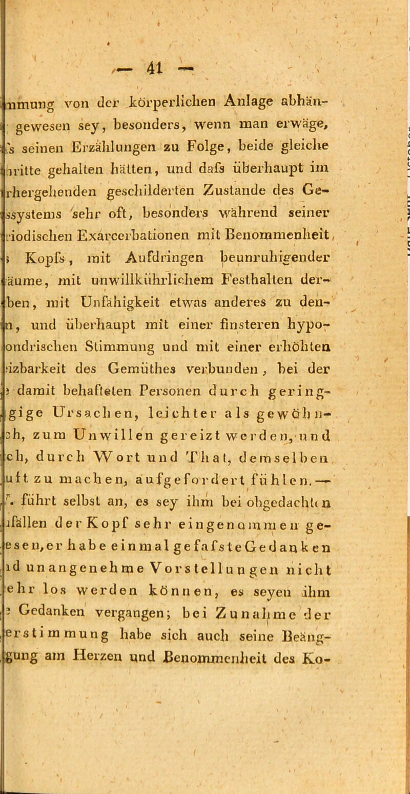 4X umung von der körperlichen Anlage abhän- gevvesen sey, besonders, wenn man erwäge, 's seinen Erzälilungen zu Folge, beide gleiche britte gehalten hätten, und dafs überhaupt im rhergehenden geschilderten Zustande des Ge- ssystems 'sehr oft, besonders während seiner i’iodischen Exarcerbationen mit Benommenheit, 5 Kopfs, mit Aufdringen beunruhigender äume, mit unwillkührlichem Festhalten der-' ben, mit Unfähigkeit etwas anderes zu den- n, und überhaupt mit einer finsteren hypo-^ ondrischen Stimmung und mit einer erhöhten bzbarkeit des Gemüthes verbunden, bei der i damit behafteten Personen durch gering- gige Ursachen, leJchter als gewöhn- 3h, zum Unwillen gereizt werd en,u n d ch, durch Wort und Thal, demselben ult zu machen, aufgefordert fühlen.— führt selbst an, es sey ihm bei obgedacht( n jfällen der Kopf s e h 1’ eingenommenge- eseu,erhabeeinmalgefafsteGedanken id unangenehme Vorstellungen nicht ehr lo.s werden können, es seyen ihm 3 Gedanken vergangen; bei Zunahme der er Stimmung habe sich auch seine Beäng- gung am Herzen und Benommcnlieil des Ko-