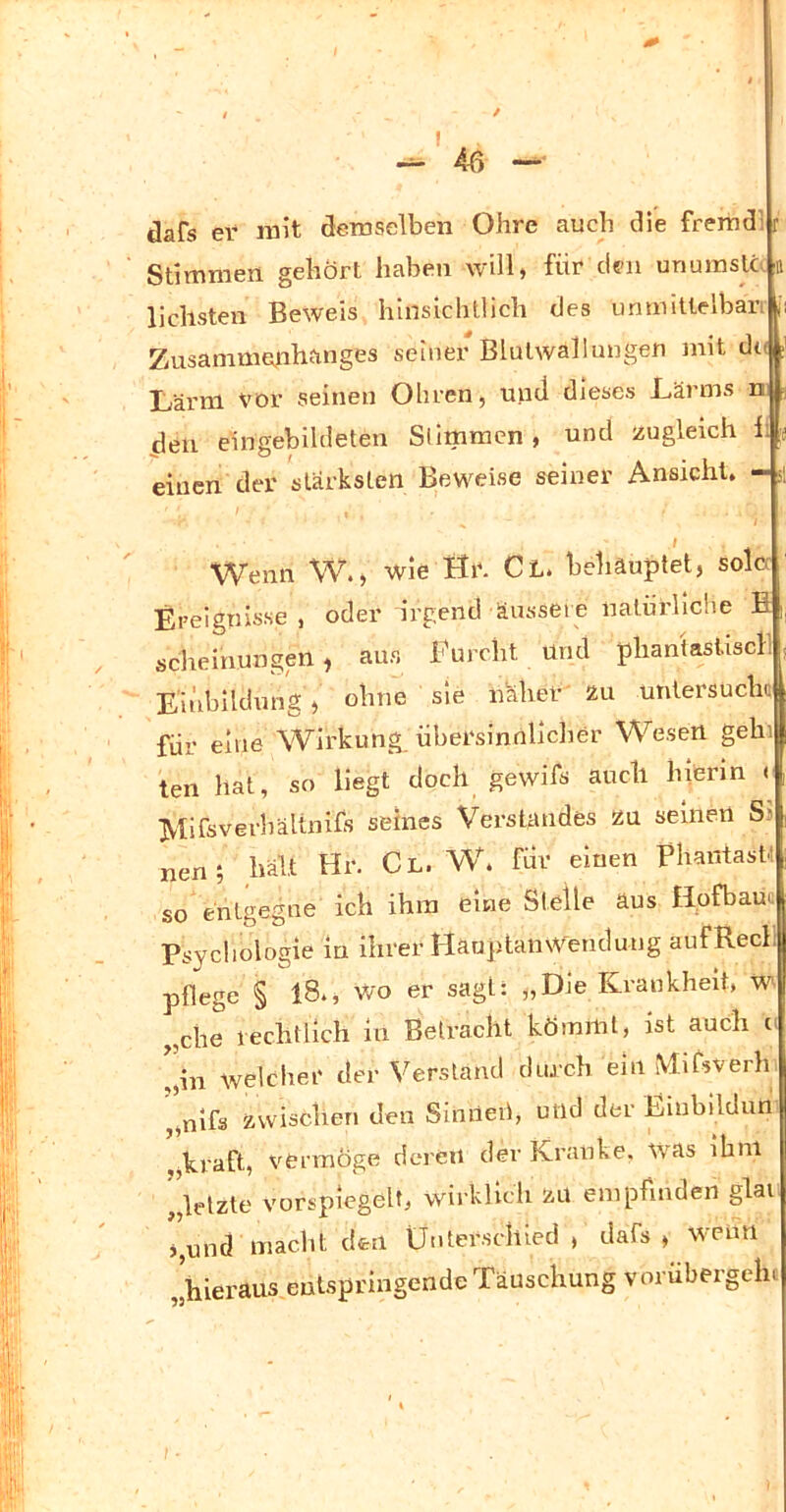 dafs er rait demselben Ohre auch die fremdl r Stimmen gehört haben will, für eleu unumsta a liebsten Beweis hinsichtlich des unmittelbari ji Zusammenhanges seiner Blulwallungen mit dt(|i Ivärm vor seinen Ohren, und dieses Lärms m den eingebildeten Stimmen , und zugleich 1; .j einen der stärksten Beweise seiner Ansicht. - si Wenn W., wie Ilr. Cl. behauptet, solo Ereignisse , oder irgend äussere natürliche fi i scheinungeil, aus Furcht und phantastiscF: Eiiibildung, ohne sie näher' zu untersuch« für eine Wirkung, übersinnllclier Wesen gehi ten hat, so liegt doch gewifs auch hierin < IVtifsverhältnifs seines Verstandes zu seinen Sj nen; hält Hr. Cl. W. für einen PliantasM so entgegne ich ihm eine Steile aus HpfbauQ Psychologie in ihrer HauptaiiWendung aufRecl| pflege § 18., wo er sagt: „Die Krankheit, W ,che rechtlich in Betracht kömmt, ist auch i' '[in welciier der Verstand diu ch ein MiLverh „nlfs zwischen den Sinneii, ulld der Eiubilduri ,,kraft, vermöge deren dev Kranke, was ihm ^^letzte vorspiegelt, wirklicli ZU empfinden glai j,und macht den ünterschied , dafs , wenn ,ihieraus entspringende Täuschung vorübergeln f ■