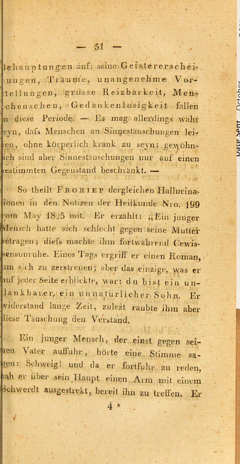 leliauptungen auf; seine Gei&tererscliei- ungen, Träume, unangenehme Var- lellungen, grosse Reizbarkei;t, Men-* chenscJieu, Gedankenlosigkeit fallen n diese Periode.. — Es mag allei'dings wahr eyn,, dafs Menschen an Singesläuschungen lei- en, ohne körperlich krank, zu seyn; ge\yöhn- ich sind aber Sinncstäu.schungen nur auf einen leslimmten Gegenstand besclnänkt. — So Iheilt F 31 o R IE P dergleiclien Hallucina- ioneu in den Notizen der Heilkunde Nro, 199 •ora May 18i5 mit. Er erzählt: Ein junger Vfensch hatte sich schledit gegen seine Mutter setragen 5 diefs machte iinn fortwährend Cewis- icnsunruhe. Eines Tags ei-griff er einen Roman, ini sich zu zeist'ieilen, aber das einzige, ^'as er lu 1 jeclei .Seite erblickte, war: du bist ein un— lankbai^er/ein Un na^turlicher Sohn. Er widerstand lange Zeit, zulezl raubte ihm aber liese Täuschung den Verstand, Ein junger Mensch, der einst gegen sei- ten Vater aulfuhr, hörte eine Stimme sa- ipn: SchweigI und da er fortfuhr zu reden, iah er Über sein.Haupt einen Arm mit einem khwerdt ausgestrekt, bereit ihn zu treffen. Er 4 *