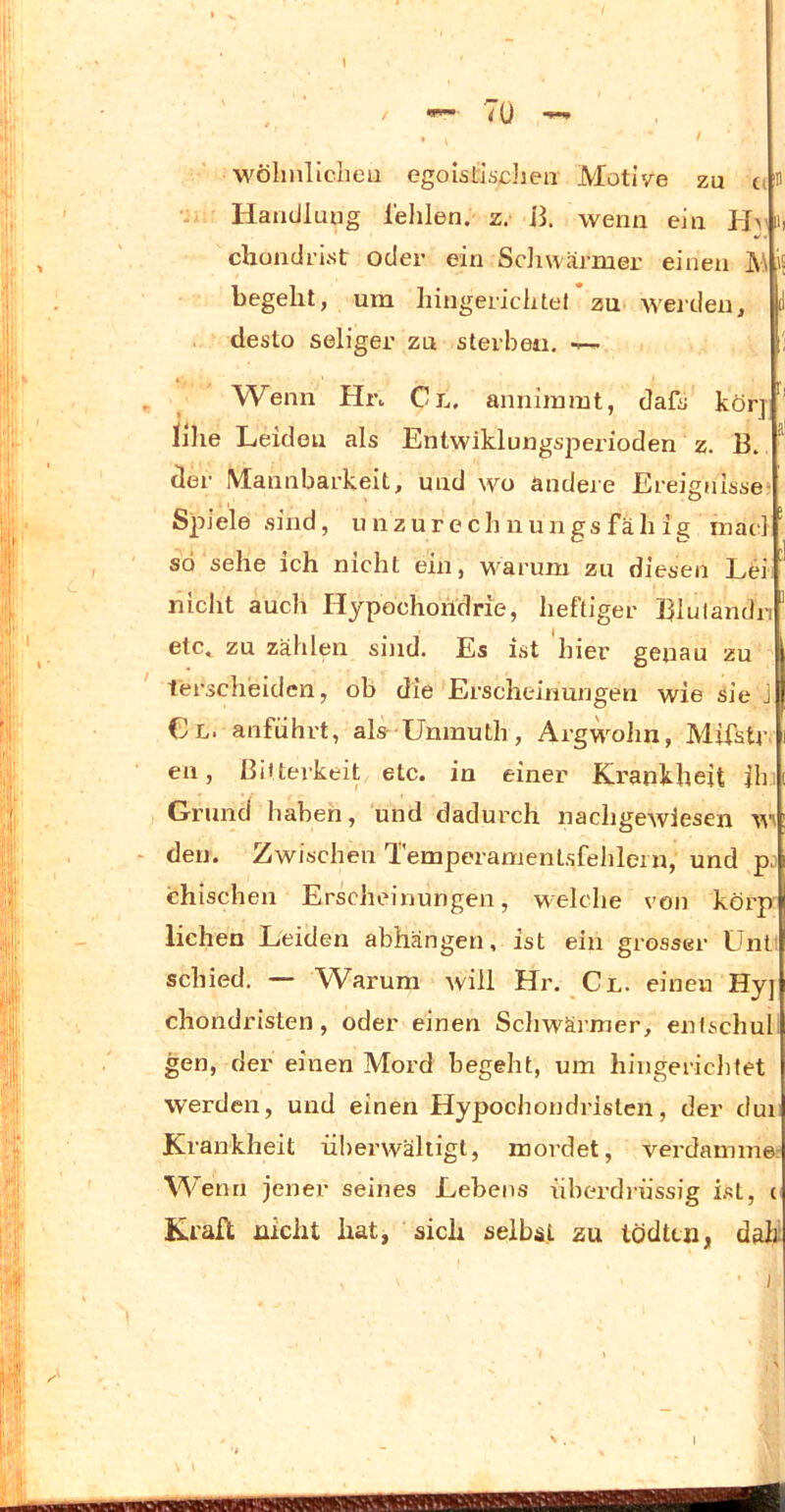 1 7ü -- III wölinlicliea egoislisdien Motive zu Handlung lehlen. z. 11. wenn ein chondrist oder ein Sdiwärmer einen M begeht, um hingerichtel zu werden, desto seliger zu sterben. ■— Wenn Hi\ Gl. anniinmt, dafs körj lilie Leiden als Entwiklungsjierioden z. 13. ^ der Mannbarkeit, und wo ändere Ereignisse’ Spiele sind, unzurech nungs fäh mae] ' so sehe ich nicht ein, warum zu diesen Ld ' nicht auch Hypochoridrie, heftiger Hiulandn etc. zu zählen sind. Es ist hier genau zu terscheidcn, ob die Erscheinungen wie sie J Cl. anführt, als- Uninuth, ArgwMin, Mifstr en, Bitterkeit etc. in einer Krankheit ih Grund haben, und dadurch nachgewiesen w - den. Zwischen Temperamentsfehlein, und p. chischen Erscheinungen, welche von körpr liehen Leiden abhängen, ist ein grosser Ünt! schied. — Warum will Hr. Cl. einen Hyj chondristen, oder einen Sdiwärmer, enischul gen, der einen Mord begeht, um hingericlifet werden, und einen Hypochondristen, der dui Krankheit iüierwälligt, mordet, verdamm©! Wenn jener seines Lebens überdrüssig ist, cj Krall nicht hat, sich selbst zu tödten, dalff ) N . 1