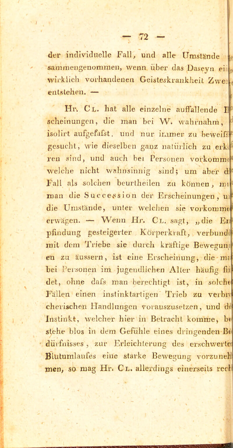 / — 72 — der individuelle Fall, und alle Umstände samrnengenomraen, wenn über das Daseyn ei wirklich vorhandenen Geisteskrankheit Zwe. entstehen. — )?' nf Hi\ Cl. hat alle einzelne auffallende II ® scheinungen, die inan bei W. wahniahm, isolirt aufgefafst. und nur iramer zu beweiff ^ gesucht, wie dieselben ganz natürlich zu erks V reu sind, und auch bei Personen voi^'konmio weiche nicht wahnsinnig sind; um aber d ^ Fall als solchen beurtheilen zu können, im “ man die Succe»ssion der Erscheinungen, ui die Umstände, unter welclien sie vorkomme erwägen. — Wenn Hr. Cl. sagt, „die En , pfindung gesteigerter Körpei'kraft, verbundil mit dem Triebe sie durch kräftige Bewegung en zu äussern, ist eine Erscheinung, die-m? ' hei Personen im jugendlichen Alter häufig fii w det, ohne dafs man berechtigt ist, in solche Fällen einen instinktarligen Trieb zu verbn cherischen Handlungen vorauszusetzen, und di ! , Instinkt, welcher hier in Betracht komme, bi ( stehe blos in dem Gefühle eines dringenden ß« ' düifnisses, zur Erleichterung des er.schwei'tei BUitumlaufes eine starke Bewegung vorzunekl men, so mag Hr. Cl. allerdings einerseits recli