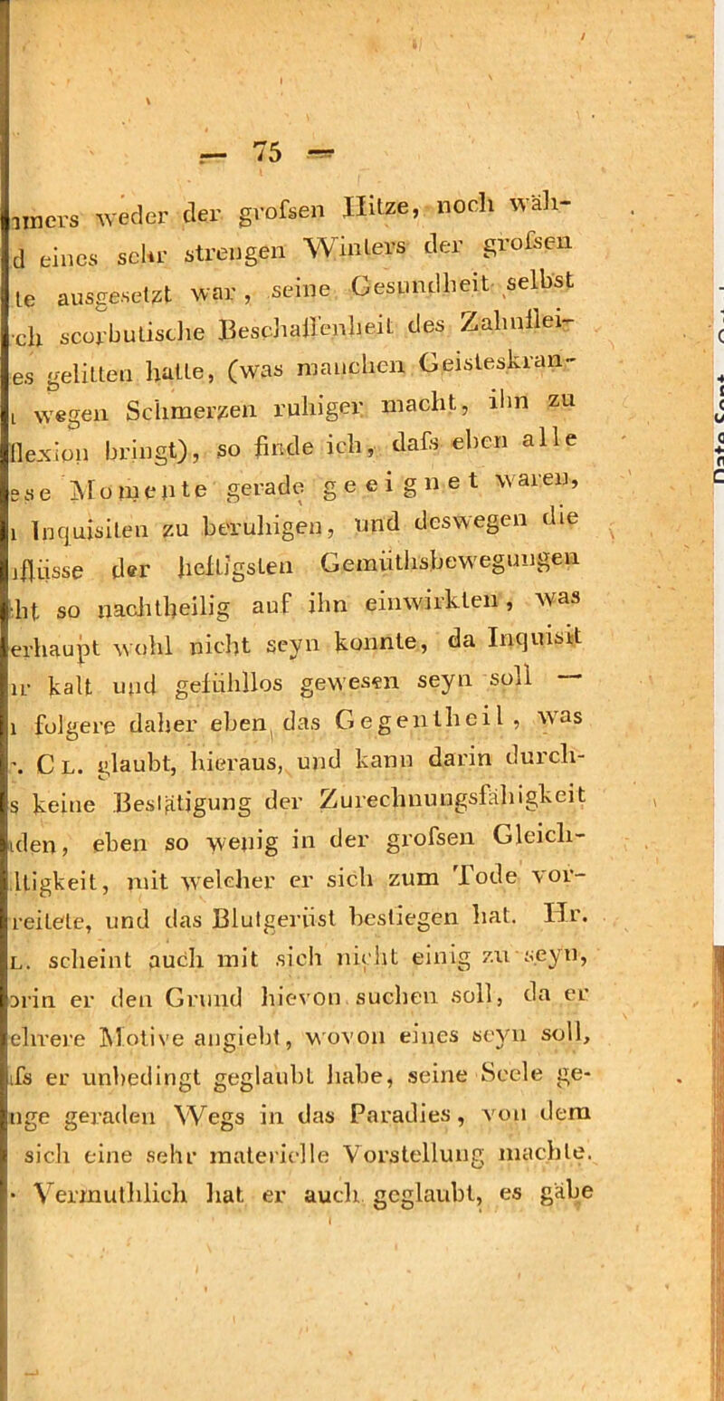 iiners ^vecler der grofsen Hitze, noch wäli- d eines sehr strengen Winters der grofsen le ausgeselzt war, seine Gesundheit selbst •ch scorbulisdie Beschailenbeit des Zahnllei- es gelitten halte, (was manchen Geisleskran- I wegen Schmerlen ruhiger macht, ilin zu (lexion bringt), so finde ich, dahs eben alle sse Äloinente gerade geeignet W'aren, 1 Inquisiten zu beruhigen, nnd deswegen die jflüsse d<?r heftigsten Gemiithsbew'egungen ■fit so naclitheilig auf ihn einwirkten, Avas erhaupt wohl nicht seyn konnte, da Inquisit ir kalt und gefühllos gewesen seyn soll — 1 folgere daher eben das Gegentheil, w'as Cl. glaubt, hieraus, und kann darin durch- s keine Beslätigung der Zurechnungsfähigkeit iden, eben so wenig in der grofsen Gleich- lligkeit, mit welcher er sich zum Tode vor- reitete, und das Blutgerüst bestiegen hat. Hr. L. scheint auch mit sich nicht einig zu seyn, arin er den Grund hievon suchen soll, da er ehrere Motive angieht, 'v\'ovon eines seyn soll, ifs er unbedingt geglaubt habe, seine Seele ge- nge geraden \Vegs in das Paradies, von dem sich eine sehr materielle Vorstellung machte. • Vermuthlich liat er auch geglaubt, es gäbe