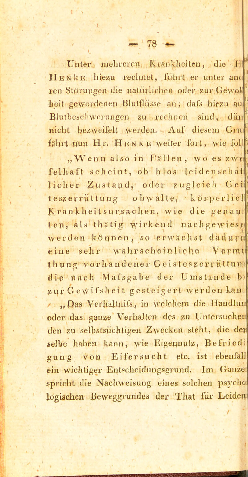 1 ' r «9! Unter meluereii Kiankheiten, die' 13 HENkr; liiezn rechnet, führt er unter ann ' ren Storungen die natüiiiclien oder zur Gdwof'' heit gewordenen ßlutflüüse an; dafs hiezu au Blutbeschwei’ungen zu redinen sind, diiri nicht bezweifelt werden. Auf diesem Gru/ lalut nun Hr. Henke weiter fort, wie full' ( vW enn also in Fällen, wo es zw fl felhaft scheint, ob blos leiden schal Jicher Zustand, odei- zugleich Gei' .. ' teszerriittung obwalte, ' körpc-rlicl K r a n k h e i t s u r^ a c h e n, wie die g e n a n 1 ten, als thätig wirkend nachgewiesc' werden können, so erwächst da d VIVf; eine sehr wahrscheinliphe Vernvt thung vorhandener Geisteszerx’tiltuni die nach Mafsgabe der Umstände b' Z u r G e w i f h e i t gesteigert werden ka n / „Das Verhältuifs, in welchem die Handlurj oder das ganze Verhallen des zu Untersuchet; den zu selbstsüchtigen Zwecken steht, die dev selbe haben kann, wie Eigennntz, Befried) gung von Eifersucht etc. ist ebenfalf. ein wichtiger Entscheidungsgrund. Ini Ganze spricht die Nachweisung eines solchen jis3^cho logischen Beweggrundes der That für Leiden /