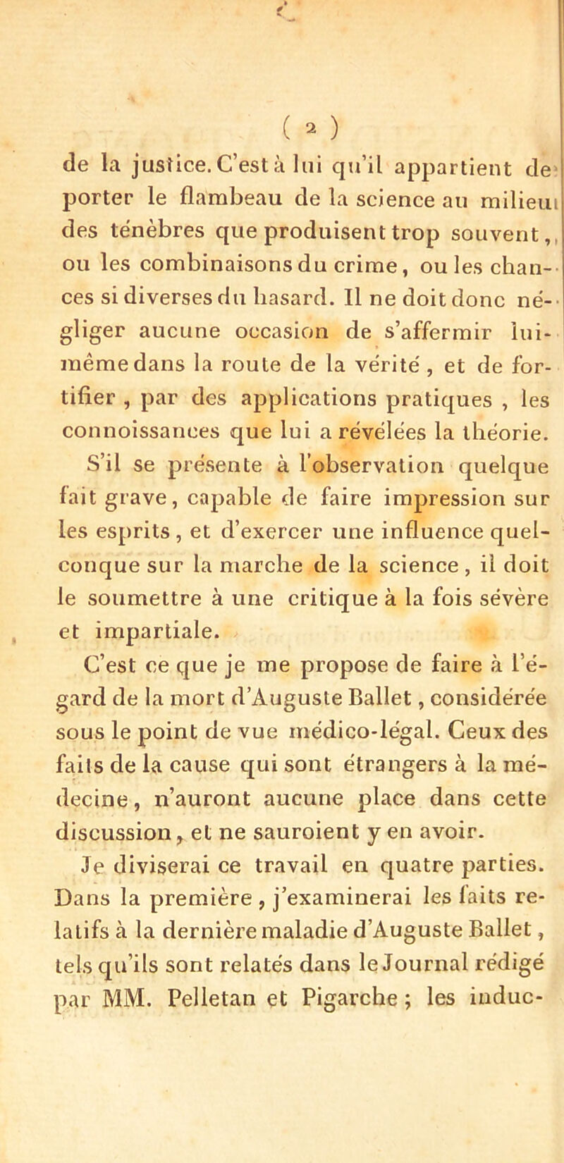 de la justice. C’est à lui qu’il appartient de> porter le flambeau de la science au milieiu des ténèbres que produisent trop souvent,, ou les combinaisons du crime, ouïes chan- ces si diverses du hasard. Il ne doit donc né- ■ gliger aucune occasion de s’affermir lui- même dans la route de la vérité, et de for- tifier , par des applications pratiques , les connoissances que lui a révélées la théorie. S’il se présente à l’observation quelque fait grave, capable de faire impression sur les esprits , et d’exercer une influence quel- conque sur la marche de la science, il doit le soumettre à une critique à la fois sévère et impartiale. C’est ce que je me propose de faire à l’é- gard de la mort d’Auguste Ballet, considérée sous le point de vue médico-légal. Ceux des faits de la cause qui sont étrangers à la mé- decine , n’auront aucune place dans cette discussion, et ne sauroient y en avoir. Je diviserai ce travail en quatre parties. Dans la première , j’examinerai les laits re- latifs à la dernière maladie d’Auguste Ballet, tels qu’ils sont relatés dans le Journal rédigé par MM. Pelletan et Pigarche ; les indue-