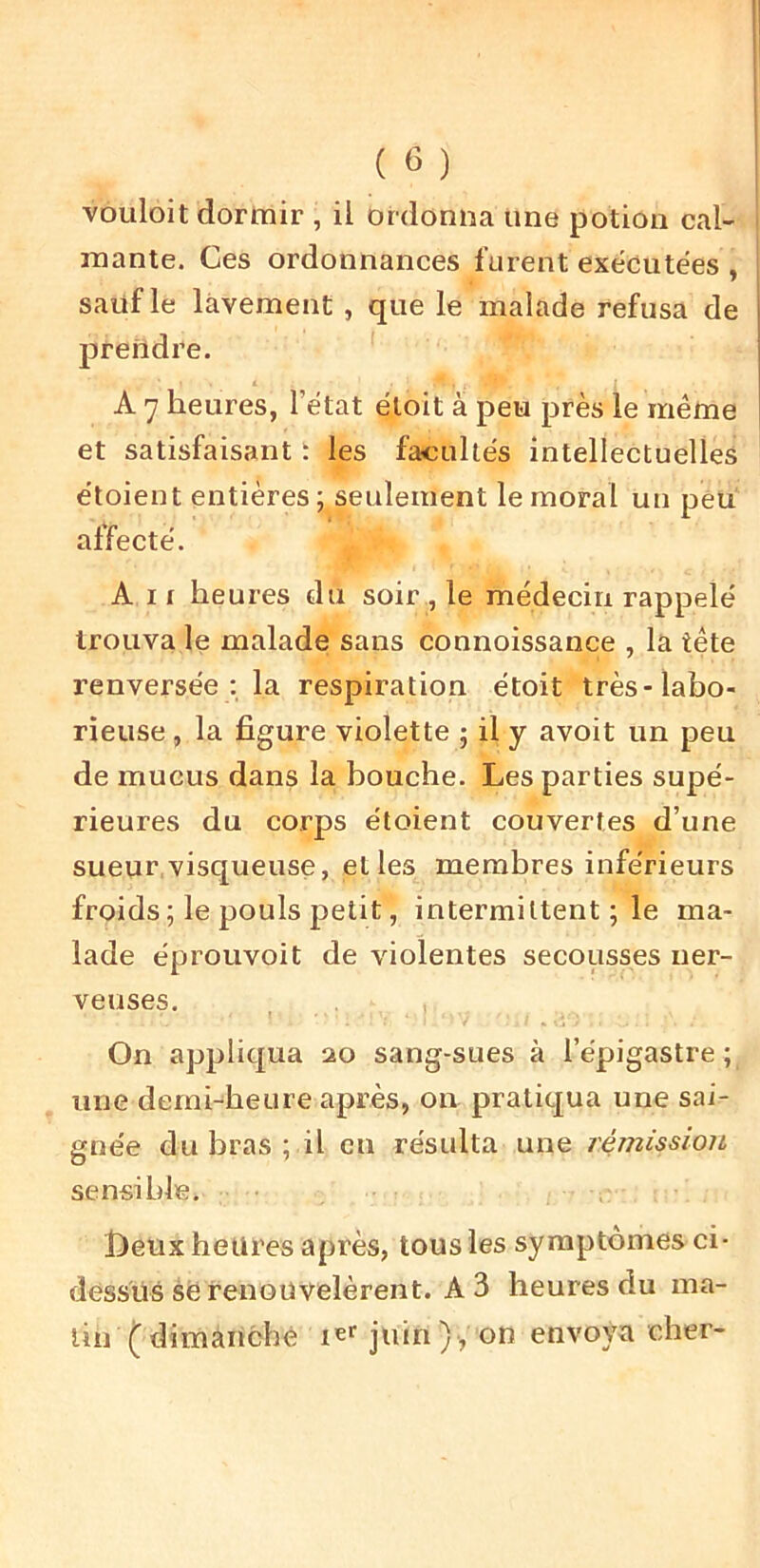 vouloit dormir , il ordonna une potion cal- mante. Ces ordonnances furent exécutées , sauf le lavement , que le malade refusa de prendre. A 7 heures, l’état étoit à peu près le même et satisfaisant t les facultés intellectuelles étoient entières ; seulement le moral un peu affecté. A 11 heures du soir , le médecin rappelé trouva le malade sans connoissance , la tête renversée : la respiration étoit très-labo- rieuse , la figure violette ; il y avoit un peu de mucus dans la bouche. Les parties supé- rieures du corps étoient couvertes d’une sueur visqueuse, et les membres inférieurs froids ; le pouls petit, intermittent ; le ma- lade éprouvoit de violentes secousses ner- veuses. On appliqua 20 sang-sues à l’épigastre ; une demi-heure après, on pratiqua une sai- gnée du bras ; il en résulta une rémission sensible. f)eux heures après, tous les symptômes ci- dessus së renouvelèrent. A 3 heures du ma- lin ( dimànché ler juin) , on envoya cher-