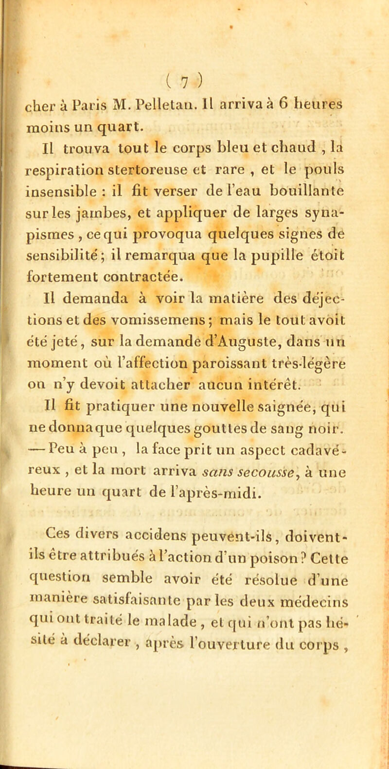 chex’ à Paris M. Pelletaii. Il arriva à 6 heures moins un quart. Il trouva tout le corps bleu et chaud , la respiration stertoreuse et rare, et le pouls insensible : il fit verser de l’eau bouillante sur les jambes, et appliquer de larges syna- pisrnes , ce qui provoqua quelques signes de sensibilité'; il remarqua que la pupille étoit fortement contractée. Il demanda à voir la matière des déjec- tions et des vomissemens ; mais le tout avbit été jeté, sur la demande d’Auguste, dans un moment où l’affection paroissant très-légère on n’y devoit attacher aucun intérêt. Il fit pratiquer une nouvelle saignée, qui ne donna que quelques gouttes de sang noir. — Peu à peu, la face prit un aspect cadavé- reux , et la mort arriva sans secousse^ à une heure un quart de l’après-midi. Ces divers accidens peuvént-ils, doivent- ils être attribués à l’action d’un poison? Cette question semble avoir été résolue d’une manière satisfaisante parles deux médecins qui ont traité le malade, et qui rPont pas hé- sité à déclarer , ajxrès l’ouverture du corps ,