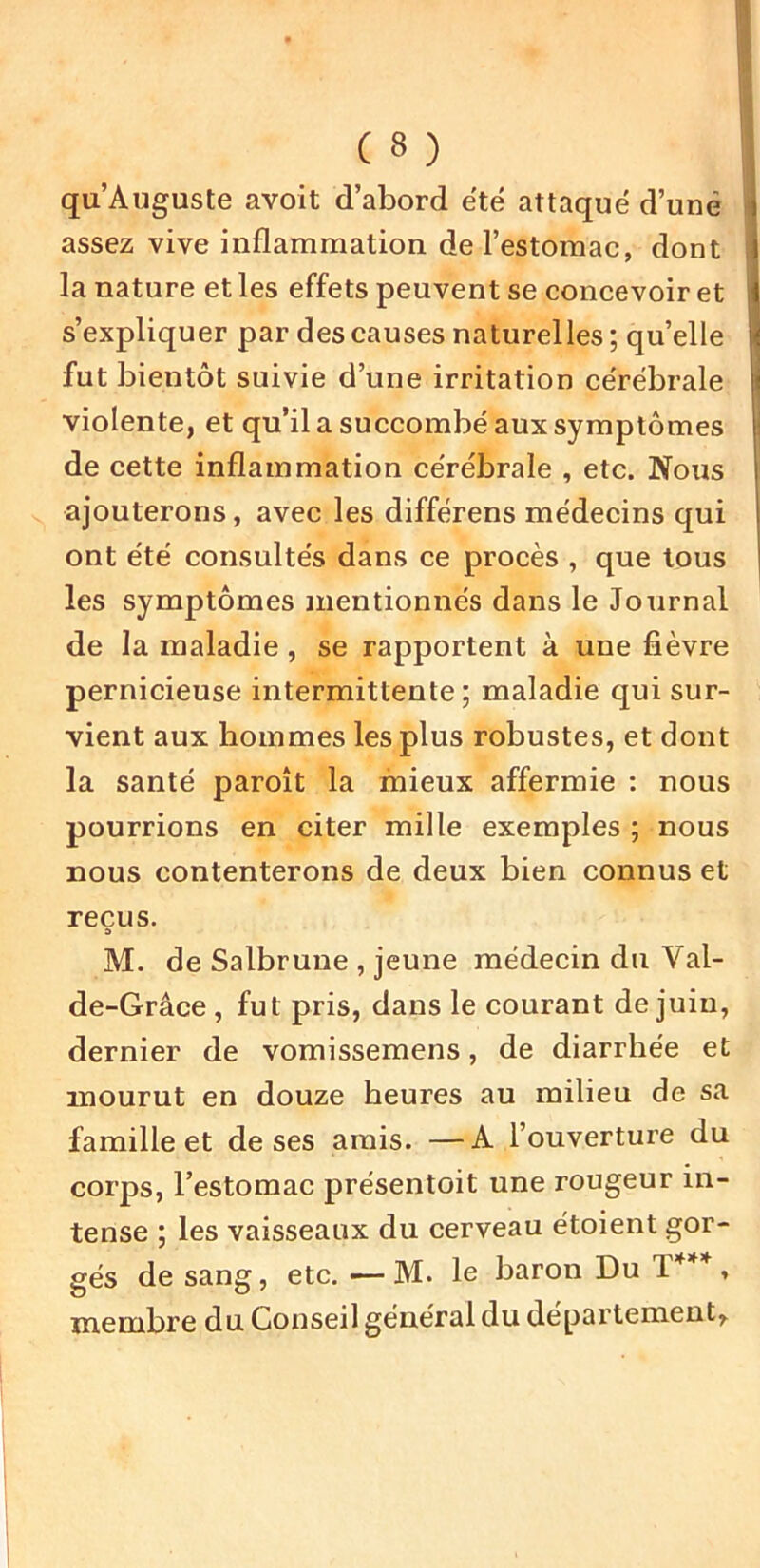 ( 8 ) I qu’Auguste avoit d’abord été attaqué d’une I assez vive inflammation de l’estomac, dont 1 la nature et les effets peuvent se concevoir et I s’expliquer par des causes naturelles ; qu’elle I fut bientôt suivie d’une irritation cérébrale violente, et qu’il a succombé aux symptômes de cette inflammation cérébrale , etc. Nous ajouterons, avec les différens médecins qui ont été consultés dans ce procès , que tous les symptômes mentionnés dans le Journal de la maladie , se rapportent à une fièvre pernicieuse intermittente; maladie qui sur- vient aux hommes les plus robustes, et dont la santé paroît la mieux affermie : nous pourrions en citer mille exemples ; nous nous contenterons de deux bien connus et reçus. 3 M. de Salbruue , jeune médecin du Val- de-Grâce, fut pris, dans le courant de juin, dernier de vomissemens, de diarrhée et mourut en douze heures au milieu de sa famille et de ses amis. —A l’ouverture du corps, l’estomac présentoit une rougeur in- tense ; les vaisseaux du cerveau étoient gor- gés de sang, etc. —- M. le baron Du T***, membre du Conseil général du département.