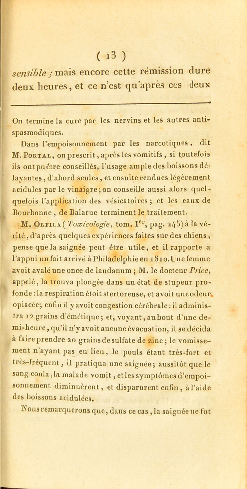 sensible ; mixis encore cette rémission dure deux heures, et ce n’est qu’après ces deux On termine la cure par les nervins et les autres anti- spasmodiques. Dans l’empoisonnement par les narcotiques, dit M. PoRTAL, on prescrit, après les vomitifs , si toutefois ils ontpuétre conseillés, l’usage ample des boissons dé- layantes , d’abord seules, et ensuite rendues légèrement acidulés par le vinaigre;on conseille aussi alors quel- quefois l’application des vésicatoires ; et les eaux de Bourbonne , deBalarnc terminent le traitement. M. OnriLA ( Toxicologie^ tom. 1% pag. 245) à la vé- rité , d’après quelques expériences faites sûr des cbiens , pense que la saignée peut être utile, et il rapporte à l’appui un fait arrivé à Philadelphie en i8io.Une femme avoit avalé une once de laudanum ; M, le docteur Price, appelé, la trouva plongée dans un état de stupeur pro- fonde :1a respiration étoit stertoreuse, et avoit une odeur» opiacée; enfin il y avoit congestion cérébrale : il adminis- tra 12 grains d’émétique; et, voyant, aubout d’une de- mi-heure , qu’il n’y avoit aucune évacuation, il se décida à faire prendre 20 grains de sulfate de zinc ; le vomisse- ment n ayant pas eu lieu, le pouls étant très-fort et très-fréquent, il pratiqua une saignée; aussitôt que le sang coula, la malade vomit, et les symptômes d’empoi- sonnement diminuèrent, et disparurent enfin, à l’aide des boissons acidulées. Nous remarquerons que, dans ce cas, la saignée ne fut