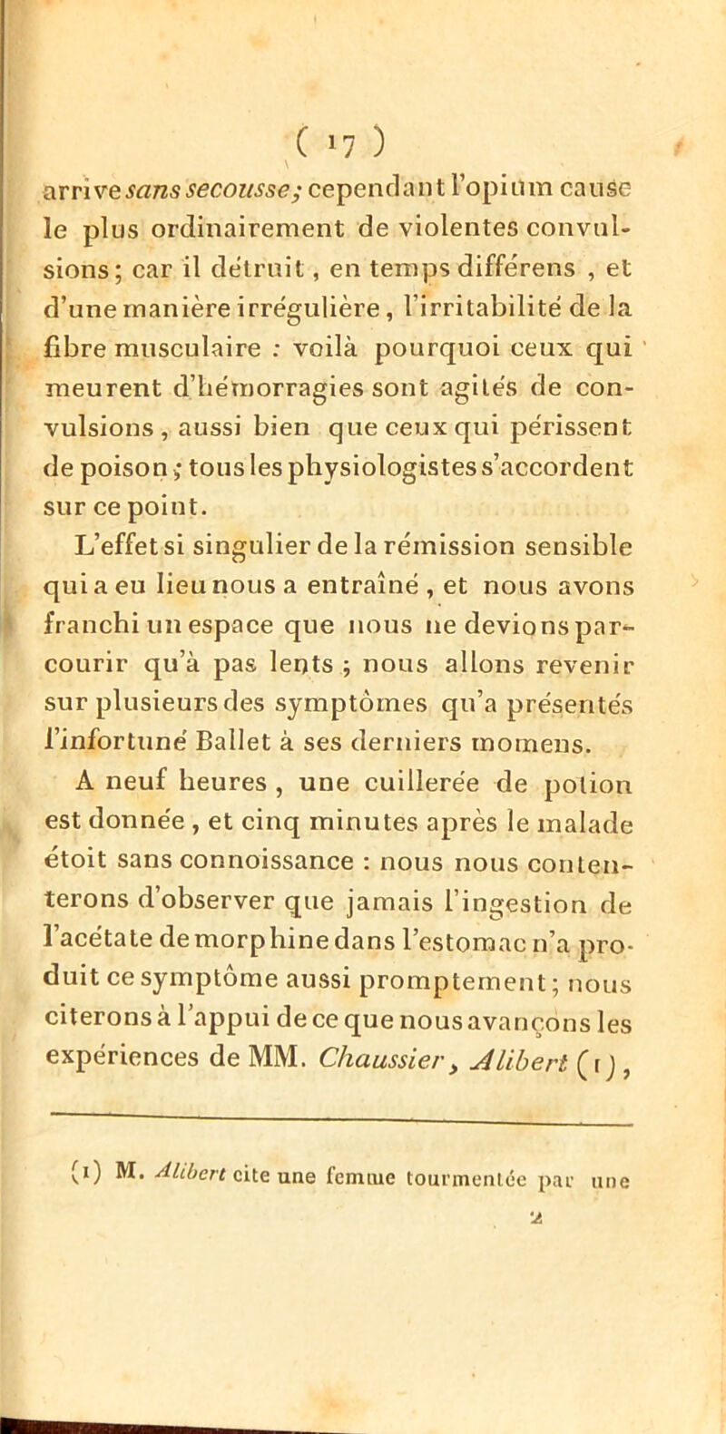 \ arrive sans secousse; cependant ropiüin cause le plus ordinairement de violentes convul- sions; car il détruit, en temps différens , et d’une manière irrégulière, l’irritabilité de la ^ fibre musculaire : voilà pourquoi ceux qui meurent d’hémorragies sont agités de con- vulsions, aussi bien que ceux qui périssent de poison i tous les physiologistes s’accordent sur ce point. L’effet si singulier de la rémission sensible qui a eu lieu nous a entraîné , et nous avons ' franchi un espace que nous ne devions par^- courir qu’à pas lents ; nous allons revenir sur plusieurs des symptômes qu’a présentés l’infortuné Ballet à ses derniers morneus. A neuf heures , une cuillerée de potion est donnée, et cinq minutes après le malade étoit sans connoissance : nous nous conten- terons d’observer que jamais l’ingestion de l’acétate demorphine dans l’estomac n’a pro- duit ce symptôme aussi promptement ; nous citerons à l’appui de ce que nous avançons les expériences de MM. Chaussier, Jlibert (r j , (i) M. Ahbert cite une fcnuue tourmentée par une