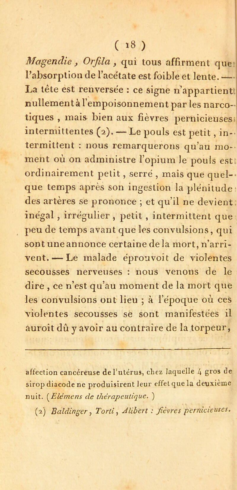 ( '8 ) Magendie , Orfda, qui tous affirment que Pabsorplion de l’acëtate est foible et lente. —1 La tête est renversée : ce signe n’appartientt nulIementàTempoisonnement par les narco- tiques , mais bien aux fièvres pernicieusesi intermittentes (2). — Le pouls est petit, in- termittent : nous remarquerons qu’au mo- ment où on administre l’opium le pouls estt ordinairement petit, serré , mais que quel-- que temps après son ingestion la plénitude- des artères se prononce ; et qu’il ne devient, inégal, irrégulier, petit , intermittent que peu de temps avant que les convulsions, qui sont une annonce certaine de la mort, n’arri- vent.— Le malade éprouvoit de violentes secousses nerveuses : nous venons de le dire , ce n’est qu’au moment de la mort que les convulsions ont lieu ; à l’époque où ces violentes secousses sè sont manifestées il auroit dù y avoir au contraire de la torpeur. affection cancéreuse de l’utérus, chez laquelle 4 gros de sirop diacode ne produisirent leur effet que la deuxième nuit. {^E lé me ns de thérapeutique. )