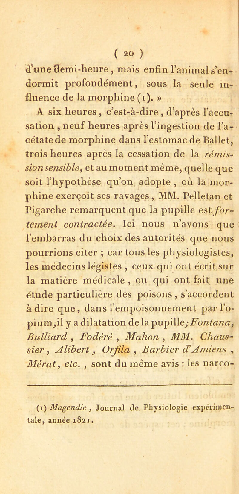 d'une 3emi-heure , mais enfin l’animal s’en- dormit profondément, sous la seule in- fluence de la morphine (i). » A six heures, c’est-à-dire , d’après l’accu- sation , neuf heures après l’ingestion de l’a- cétate de morphine dans l’estomac de Ballet, trois heures après la cessation de la remis- sionsensible, et au moment même, quelle que soit l’hypothèse qu’on adopte , où la mor- phine exerçoit ses ravages, MM. Pelletan et Pigarche remarquent que la pupille est for- tement contractée. Ici nous n’avons que l’embarras du choix des autorités que nous pourrions citer ; car tous les physiologistes, les médecins légistes , ceux qui ont écrit sur la matière médicale , ou qui ont fait une élude particulière des poisons , s’accordent adiré que, dans l’empoisonnement par l’o- pium,il y a dilatation de la Fontana, Bulliard , Fodéré , Mahon , MM. Chaiis- sier, Alibert , Orjila , Barbier d’Amiens , Mérat^ etc. , sont du même avis : les narco- {i) Magendie, Journal de Physiologie experimen- tale, année 1821.