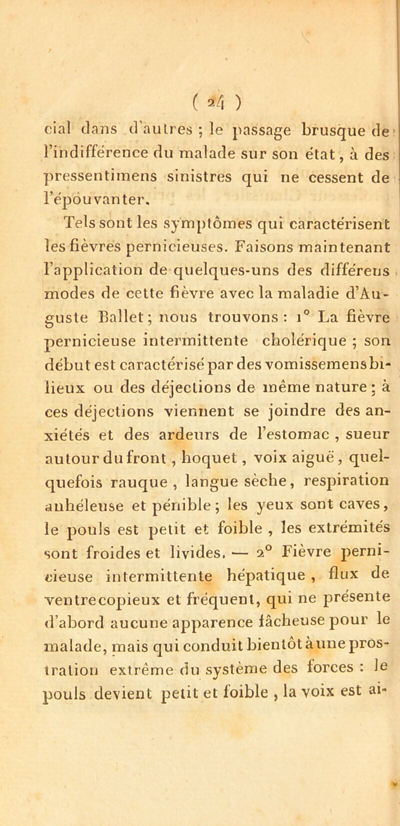 ( ^4 ) cial clans d’aulres ; le passage brusquerie' l’indifférence du malade sur son état, à des pressentimens sinistres qui ne cessent de l’épouvanter. Tels sont les symptômes qui caractérisent les fièvres pernicieuses. Faisons maintenant l’application de quelques-uns des différeus modes de cette fièvre avec la maladie d’Au- guste Ballet; nous trouvons: i° La fièvre pernicieuse intermittente cholérique ; son début est caractérisé par des vomissemensbi- lieux ou des déjections de même nature ; à ces déjections viennent se joindre des an- xiétés et des ardeurs de l’estomac , sueur autour du front, hoquet, voix aiguë, quel- quefois rauque, langue sèche, respiration auhéleuse et pénible; les yeux sont caves, le pouls est petit et foible , les extrémités sont froides et livides, — 2° Fièvre perni- cieuse intermittente hépatique , flux de ventrecopieux et fréquent, qui ne présente d’abord aucune apparence lâcheuse pour le malade, mais qui conduit bientôtàune pros- tration extrême du système des forces : le pouls devient petit et foible , la voix est ai-