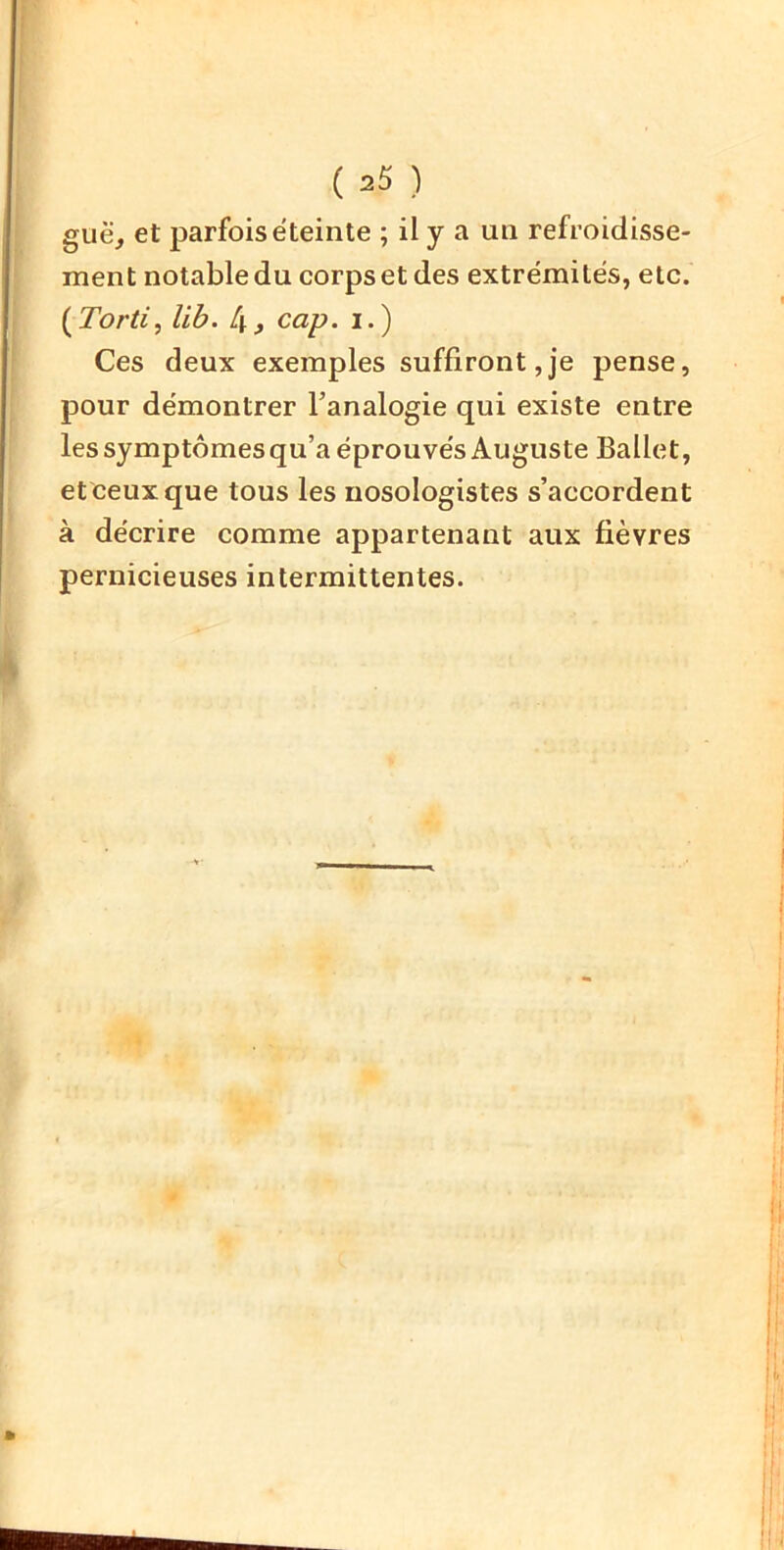 guë, et parfois éteinte ; il y a un refroidisse- ment notable du corps et des extrémités, etc. i^Torti, lib. L\, cap. i.) Ces deux exemples suffiront,je pense, pour démontrer l’analogie qui existe entre les symptômes qu’a éprouvés Auguste Ballet, et ceux que tous les nosologistes s’accordent à décrire comme appartenant aux fièvres pernicieuses intermittentes.