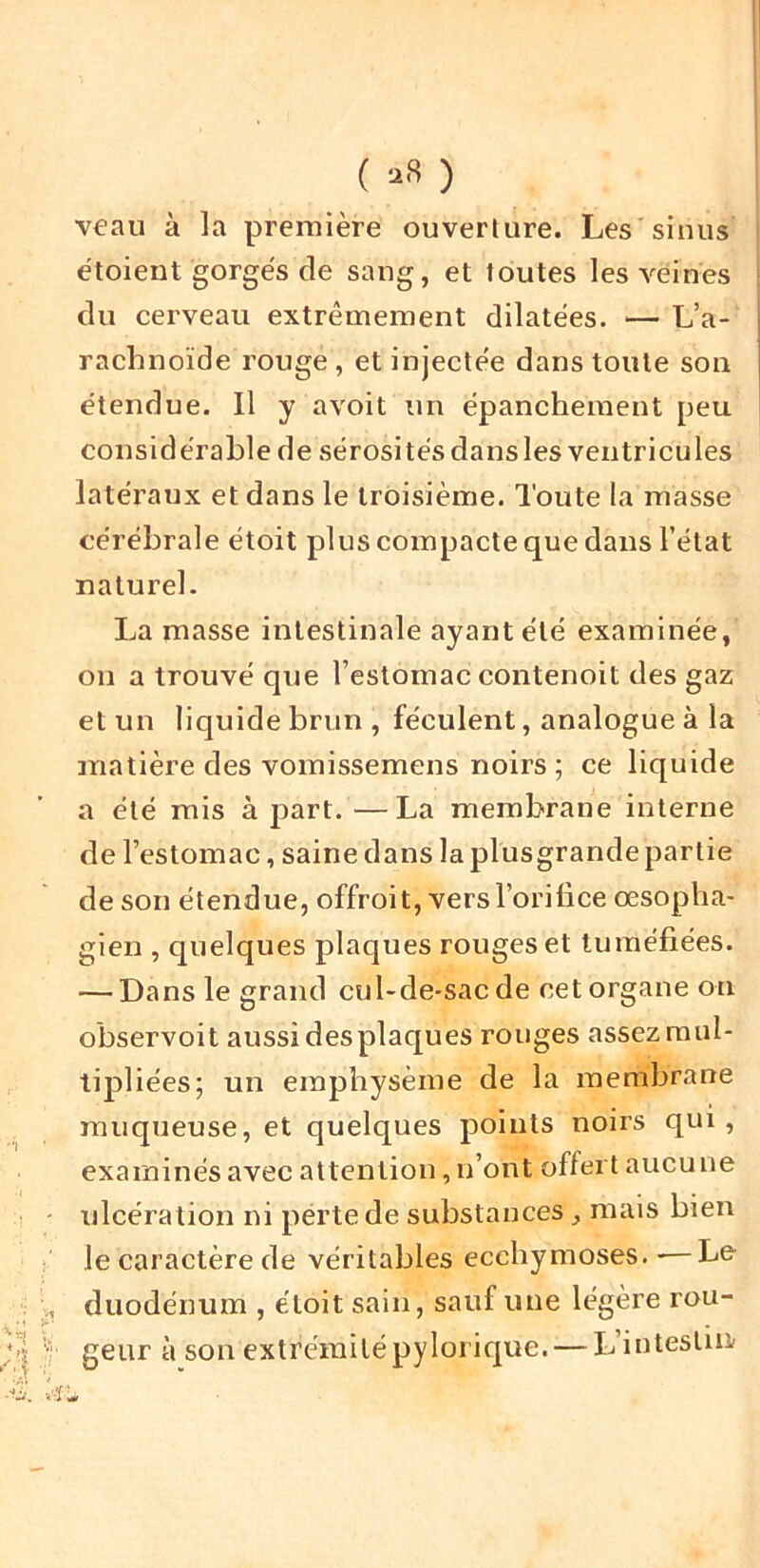 ( ) v€au à la première ouverture. Les sinus étoient gorges de sang, et toutes les veines du cerveau extrêmement dilatées. — L’a- rachnoïde rouge, et injectée dans toute son étendue. Il y avoit un épanchement peu considérable de sérositésdansles ventricules latéraux et dans le troisième. Toute la masse cérébrale étoit plus compacte que dans l’état naturel. La masse intestinale ayant été examinée, on a trouvé que l’estomac contenoit des gaz et un liquide brun , féculent, analogue à la matière des vomissemens noirs ; ce liquide a été mis à part. —La membrane interne de l’estomac, saine dans la plusgrande partie de son étendue, offroit, versl’oriiice œsopha- gien , quelques plaques rouges et tuméfiées. — Dans le grand cul-de-sac de cet organe on observoit aussi desplaques rouges assez mul- tipliées; un emphysème de la membrane muqueuse, et quelques points noirs qui, examinés avec attention, n’ont offert aucu ne ulcération ni perte de substances, mais bien le caractère de véritables ecchymoses. -—Le duodénum , étoit sain, sauf une légère rou- geur à son extrémitépyloi’ique. — Ij’intesim