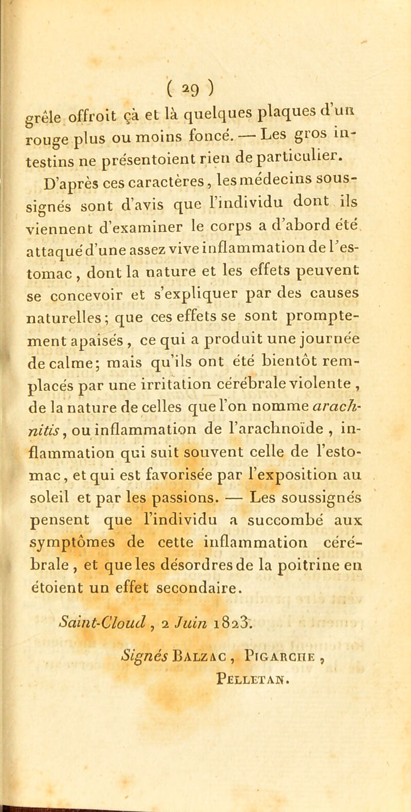 ( ^9 ) grêle offroit çà et là quelques plaques d’un rouge plus ou moins fonce. — Les gros in- testins ne prësentoient rien de particulier. D’après ces caractères, les médecins sous- signés sont d’avis que l’individu dont ils viennent d’examiner le corps a d’abord été attaqué d’une assez vive inflammation de l’es- tomac , dont la nature et les effets peuvent se concevoir et s’expliquer par des causes naturelles; que ces effets se sont prompte- ment apaisés , ce qui a produit une journée de calme; mais qu’ils ont été bientôt rem- placés par une irritation cérébrale violente , de la nature de celles que l’on nomme arach- ou inflammation de l’arachnoïde, in- flammation qui suit souvent celle de l’esto- mac, et qui est favorisée par l’exposition au soleil et par les passions. — Les soussignés pensent que l’individu a succombé aux symptômes de cette inflammation céré- brale , et que les désordres de la poitrine en étoient un effet secondaire. Saint-Cloud , 2 Juin i823'. Signés Balzac , Pfcarche , PELLETAW.