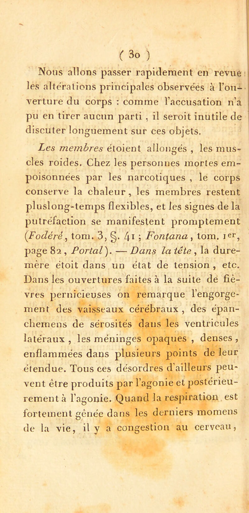 Nous allons passer rapidement en revue les altérations principales observées à l’ou- verture du corps : comme l’accusation n’a pu en tirer aucun parti , il seroit inutile de discuter longuement sur ces objets. Les membres étoient allongés , les mus- cles roides. Chez les personnes mortes em- poisonnées par les narcotiques , le corps conserve la chaleur, les membres restent pluslong-tenips flexibles, et les signes de la putréfaction se manifestent promptement {Fodéré^ tom. 3, §. 4i j FontanUy tom. page 82 , Portai). — Dans la tête, la dure- mère étoit dans un état de tension , etc. Dans les ouvertures faites à la suite de fiè- vres pernicieuses on remarque l’engorge- ment des vaisseaux cérébraux , des épan- chemens de sérosités dans les ventricules latéraux , les méninges opaques , denses , enflammées dans plusieurs points de leur étendue. Tous ces désordres d’ailleurs peu- vent être produits par l’agonie et postérieu- rement à l’agonie. Quand la respiration est fortement gênée dans les derniers momens de la vie, il y a congestion au cerveau,