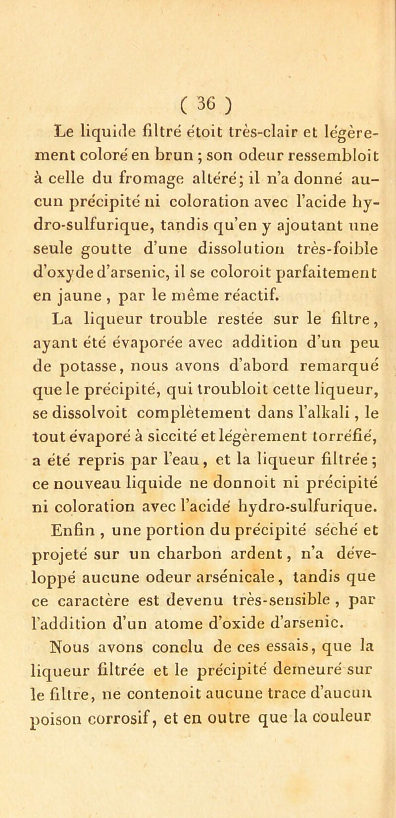 Le liquide filtré étoit très-clair et légère- ment coloré en brun ; son odeur ressembloit à celle du fromage altéré; il n’adonné au- cun précipité ni coloration avec l’acide hy- dro-sulfurique, tandis qu’en y ajoutant une seule goutte d’une dissolution très-foible d’oxyde d’arsenic, il se coloroit parfaitement en jaune , par le même réactif. La liqueur trouble restée sur le filtre, ayant été évaporée avec addition d’un peu de potasse, nous avons d’abord remarqué que le précipité, qui Iroubloit cette liqueur, se dissolvoit complètement dans l’alkali, le tout évaporé à siccité et légèrement torréfié, a été repris par l’eau, et la liqueur filtrée; ce nouveau liquide ne donnoit ni précipité ni coloration avec l’acide hydro-sulfurique. Enfin , une portion du précipité séché et projeté sur un charbon ardent, n’a déve- loppé aucune odeur arsenicale, tandis que ce caractère est devenu très-sensible , par l’addition d’un atome d’oxide d’arsenic. Nous avons conclu de ces essais, que la liqueur filtrée et le précipité demeuré sur le filtre, ne contenoit aucune trace d’aucun poison corrosif, et en outre que la couleur