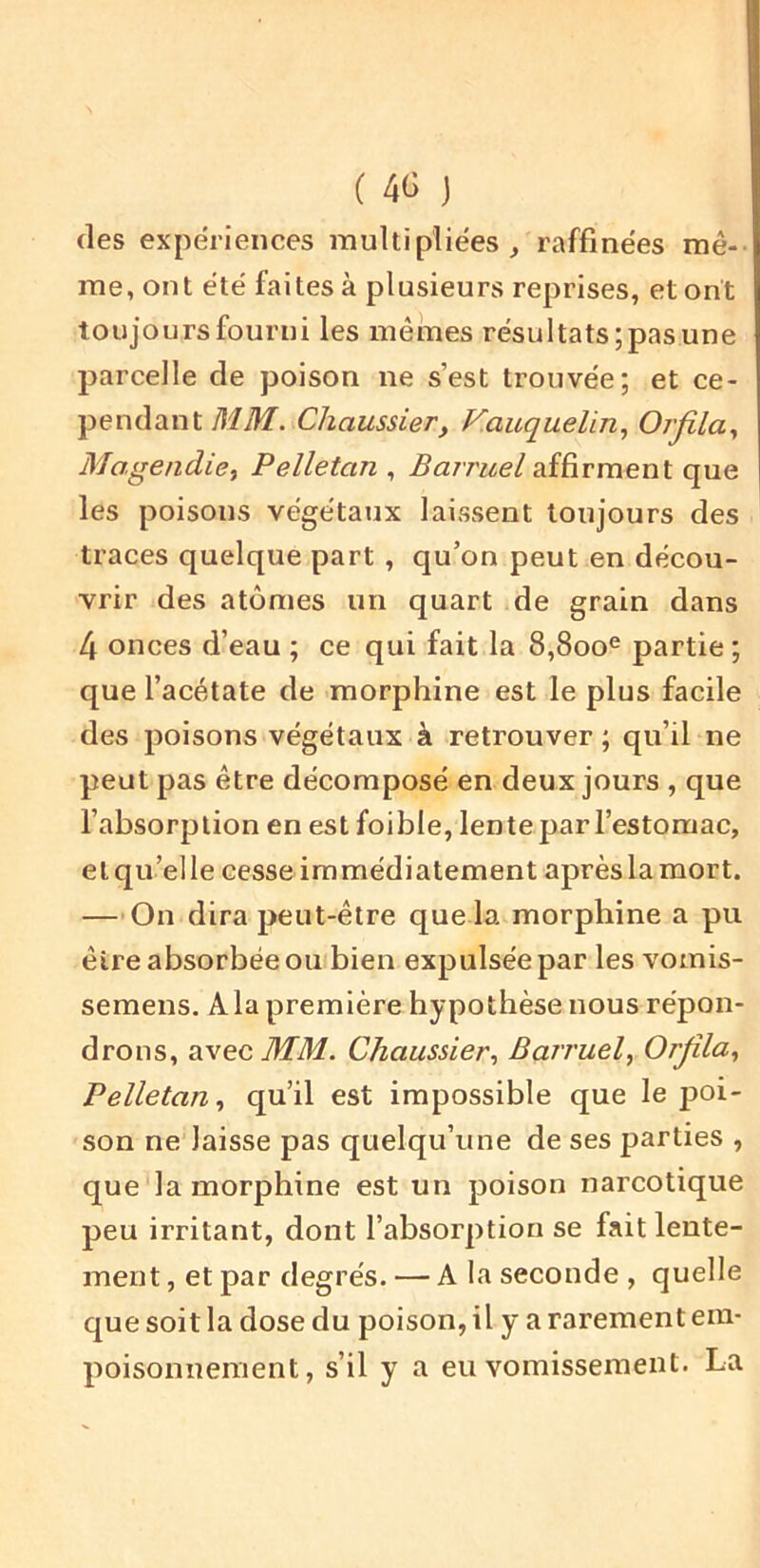 (les expériences multipliées, raffinées mê- me, ont été faites à plusieurs reprises, et ont toujours fourni les mêmes résultats; pas une parcelle de poison ne s’est trouvée; et ce- pendant MM. Chaussier, V.auquelin., Orjîla., Mogendici Pelletan , Barruel affirment que les poisons végétaux laissent toujours des traces quelque part , qu’on peut en décou- vrir des atomes un quart de grain dans 4 onces d’eau ; ce qui fait la 8,800® partie ; que l’acétate de morphine est le plus facile des poisons végétaux à retrouver ; qu’il ne peut pas être décomposé en deux jours , que l’absorption en est foible, lente par l’estomac, elqu’elle cesse immédiatement aprèslamort. —-On dira peut-être que la morphine a pu être absorbée ou bien expulsée par les vomis- semens. Ala première hypothèse nous répon- drons, avec MM. Chaussier, Barruel y Orjîla, Pelletan, qu’il est impossible que le poi- son ne laisse pas quelqu’une de ses parties , que la morphine est un poison narcotique peu irritant, dont l’absorption se fait lente- ment , et par degrés. — A la seconde , quelle que soit la dose du poison, il y a rarement em- poisonnement, s’il y a eu vomissement. La