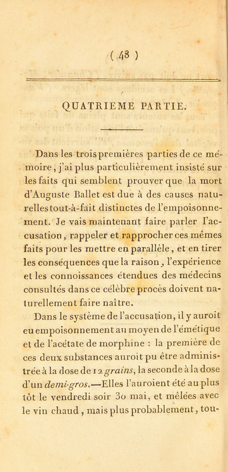 ( 43 ) QUATRIEME PARTIE. Dans les trois premières parties de ce me'- moire, j’ai plus particulièrement insisté sur les faits qui semblent prouver que la mort d’Auguste Ballet est due à des causes natu- relles tout-à-fàit distinctes de l’empoisonne- ment. Je vais maintenant faire parler l’ac- cusation, rappeler et rapprocher ces mêmes faits pour les mettre en parallèle, et en tirer les conséquences que la raison,, l’expérience et les connoissances étendues des médecins consultés dans ce célèbre procès doivent na- turellement faire naître. Dans le système de l’accusation, il y auroit eu empoisonnement au moyen de l’émétique et de l’acétate de morphine ; la première de ces deux substances auroit pu être adminis- trée à la dose de 12 grains, la seconde à la dose d’un demi-gros.l’auroient été au plus tôt le vendredi soir 3o mai, et mêlées avec le vin chaud, mais plus probablement, tou-