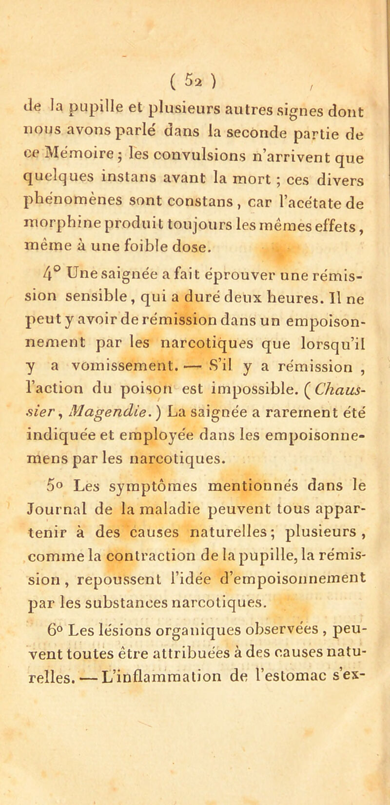 lie la pupille et plusieurs autres signes dont nous avons parlé dans la seconde partie de ce Mémoire J les convulsions n’arrivent que quelques instans avant la mort ; ces divers phénomènes sont constans , car l’acétate de morphine produit toujours les mêmes effets, même à une foible dose. 4° Une saignée a fait éprouver une rémis- sion sensible, qui a duré deux heures. Il ne peut y avoir de rémission dans un empoison- nement par les narcotiques que lorsqu’il y a vomissement. — S’il y a rémission , l’action du poison est impossible. ( Chaus- sier^ Magendie.) La saignée a rarement été indiquée et employée dans les erapoisonne- mens par les narcotiques. 5o Les symptômes mentionnés dans le Journal de la maladie peuvent tous appar- tenir à des causes naturelles; plusieurs, comme la contraction de la pupille, la rémis- sion , repoussent l’idée d’empoisoxinement par les substances narcotiques. 6° Les lésions organiques observées , peu- vent toutes être attribuées à des causes natu- relles.— L’inflammation de l’estomac s’ex-