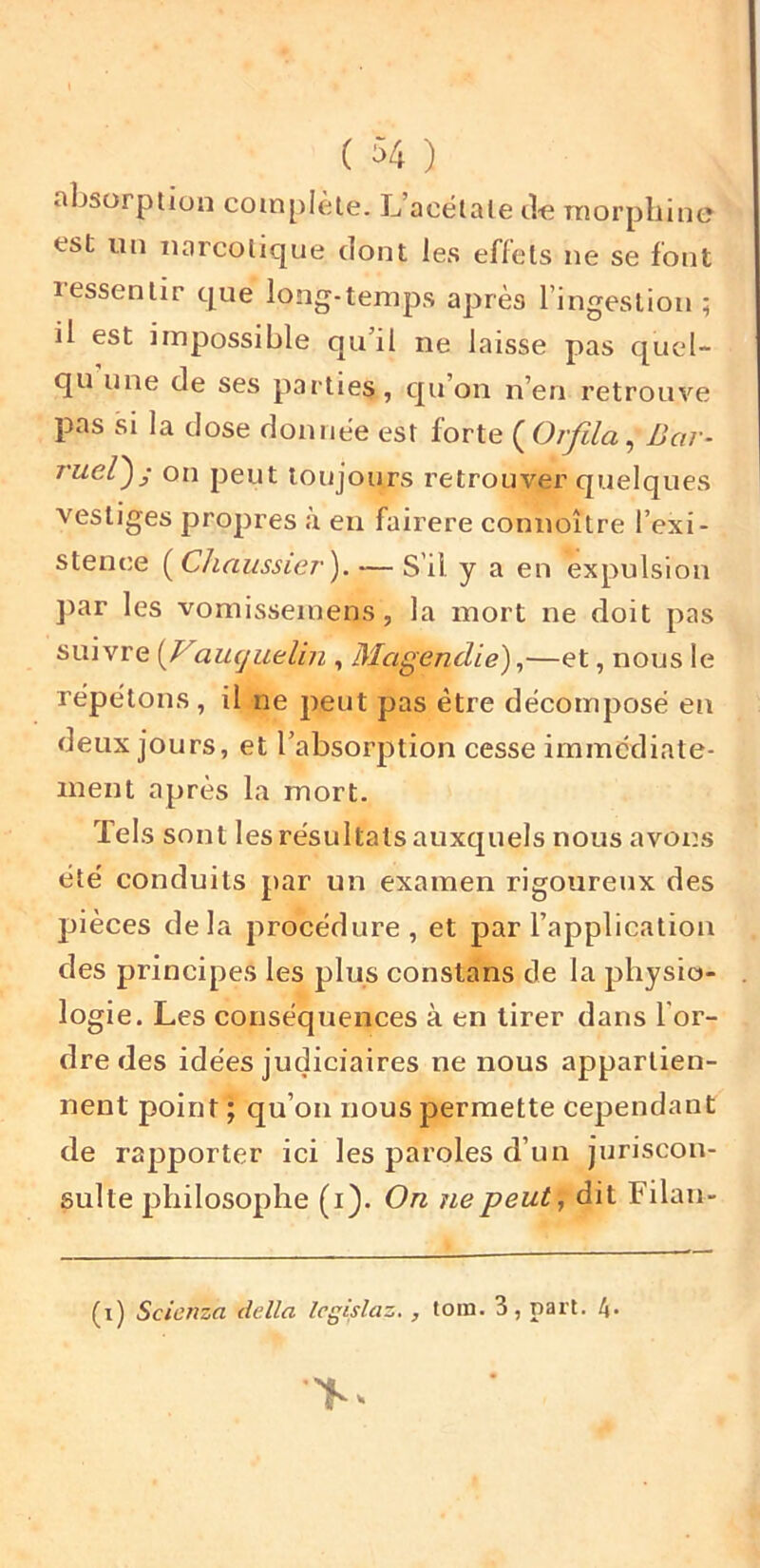 absorption complète. L’acétate de niorpliine est un narcotique dont les eflels ne se font lessentir que long-temps après l’ingestion ; il est impossible qu’il ne laisse pas quel- qu une de ses parties, qu’on n’en retrouve pas si la dose donnée est forte (0/yî/<2, Bar- ruel'); on peut toujours retrouver quelques vestiges propres a en fairere connoître l’exi- stence i^Chaussier). — S’il y a en expulsion ])ar les vomisseinens, la mort ne doit pas suivre amjuelin , Magendie) ^—et, nous le répétons, il ne peut pas être décomposé en deux jours, et l’absorption cesse immédiate- ment après la mort. Tels sont les résultats auxquels nous avons été conduits par un examen rigoureux des jjièces delà procédure , et par l’application des principes les plus constans de la physio- logie. Les conséquences à en tirer dans l’or- dre des idées judiciaires ne nous appartien- nent point ; qu’on nous permette cependant de rapporter ici les paroles d’un juriscon- sulte philosophe (i). On ne peut, dit Filan- (i) Scicnza délia Icgislaz., loin. 3, part. 4-