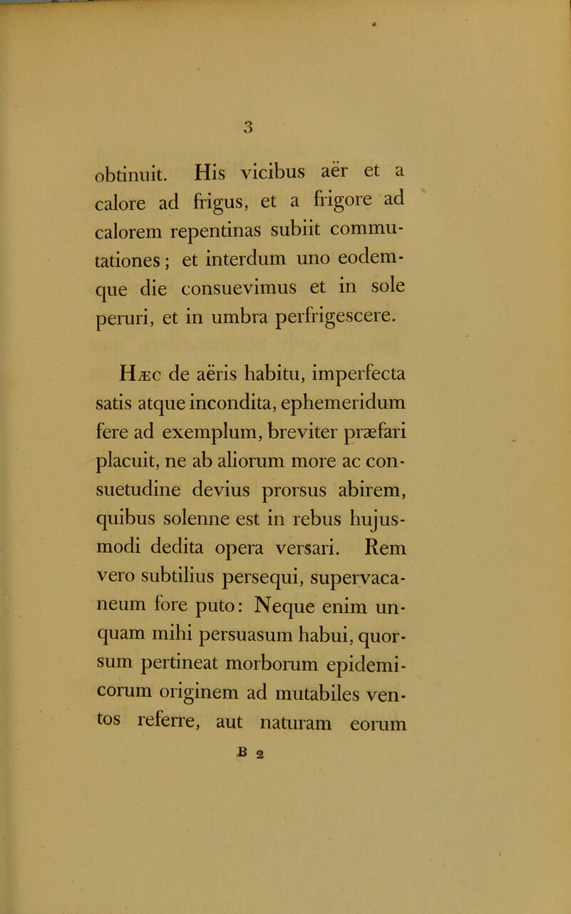 obtinuit. His vicibus aer et a calore ad frigus, et a frigore ad calorem repentinas subiit commu- tationes ; et interdum uno eodem- que die consuevimus et in sole peruri, et in umbra perfrigescere. H^c de aeris habitu, imperfecta satis atque incondita, ephemeridum fere ad exemplum, breviter praefari placuit, ne ab aliorum more ac con- suetudine devius prorsus abirem, quibus solenne est in rebus hujus- modi dedita opera versari. Rem vero subtilius persequi, supervaca- neum fore puto: Neque enim un- quam mihi persuasum habui, quor- sum pertineat morborum epidemi- corum originem ad mutabiles ven- tos referre, aut naturam eorum £ 2