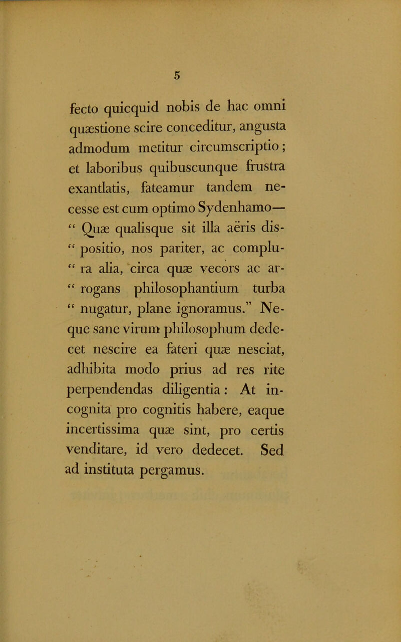 fecto quicquid nobis de hac omni quaestione scire conceditur, angusta admodum metitur circumscriptio; et laboribus quibuscunque frustra exantlatis, fateamur tandem ne- cesse est cum optimo Sydenhamo— “ Quae qualisque sit illa aeris dis- “ positio, nos pariter, ac complu- “ ra alia, circa quae vecors ac ar- “ rogans philosophandum turba “ nugatur, plane ignoramus.” Ne- que sane virum philosophum dede- cet nescire ea fateri quae nesciat, adhibita modo prius ad res rite perpendendas diligentia: At in- cognita pro cognitis habere, eaque incertissima quae sint, pro certis venditare, id vero dedecet. Sed ad instituta pergamus.