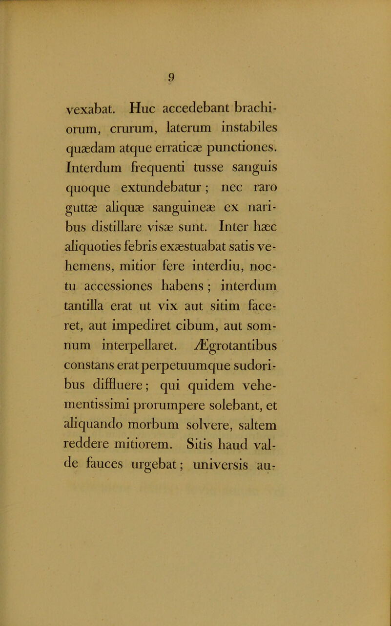 vexabat. Huc accedebant brachi- orum, crurum, laterum instabiles quaedam atque erraticae punctiones. Interdum frequenti tusse sanguis quoque extundebatur; nec raro guttae aliquae sanguineae ex nari- bus distillare visae sunt. Inter haec aliquoties febris exaestuabat satis ve- hemens, mitior fere interdiu, noc- tu accessiones habens ; interdum tantilla erat ut vix aut sitim face- ret, aut impediret cibum, aut som- num interpellaret. 7^]grotantibus constans erat perpetuumque sudori- bus diffluere; qui quidem vehe- mentissimi prorumpere solebant, et aliquando morbum solvere, saltem reddere mitiorem. Sitis haud val- de fauces urgebat; universis au-