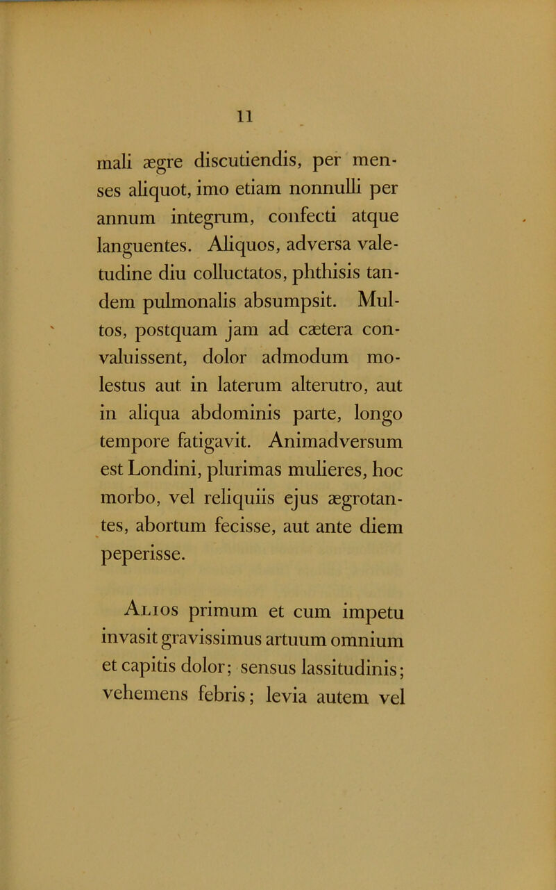 rnali aegre discutiendis, per men- ses aliquot, imo etiam nonnulli per annum integrum, confecti atque languentes. Aliquos, adversa vale- tudine diu colluctatos, phthisis tan- dem pulmonalis absumpsit. Mul- tos, postquam jam ad caetera con- valuissent, dolor admodum mo- lestus aut in laterum alterutro, aut in aliqua abdominis parte, longo tempore fatigavit. Animadversum est Londini, plurimas mulieres, hoc morbo, vel reliquiis ejus aegrotan- tes, abortum fecisse, aut ante diem peperisse. Alios primum et cum impetu invasit gravissimus artuum omnium et capitis dolor; sensus lassitudinis; vehemens febris; levia autem vel