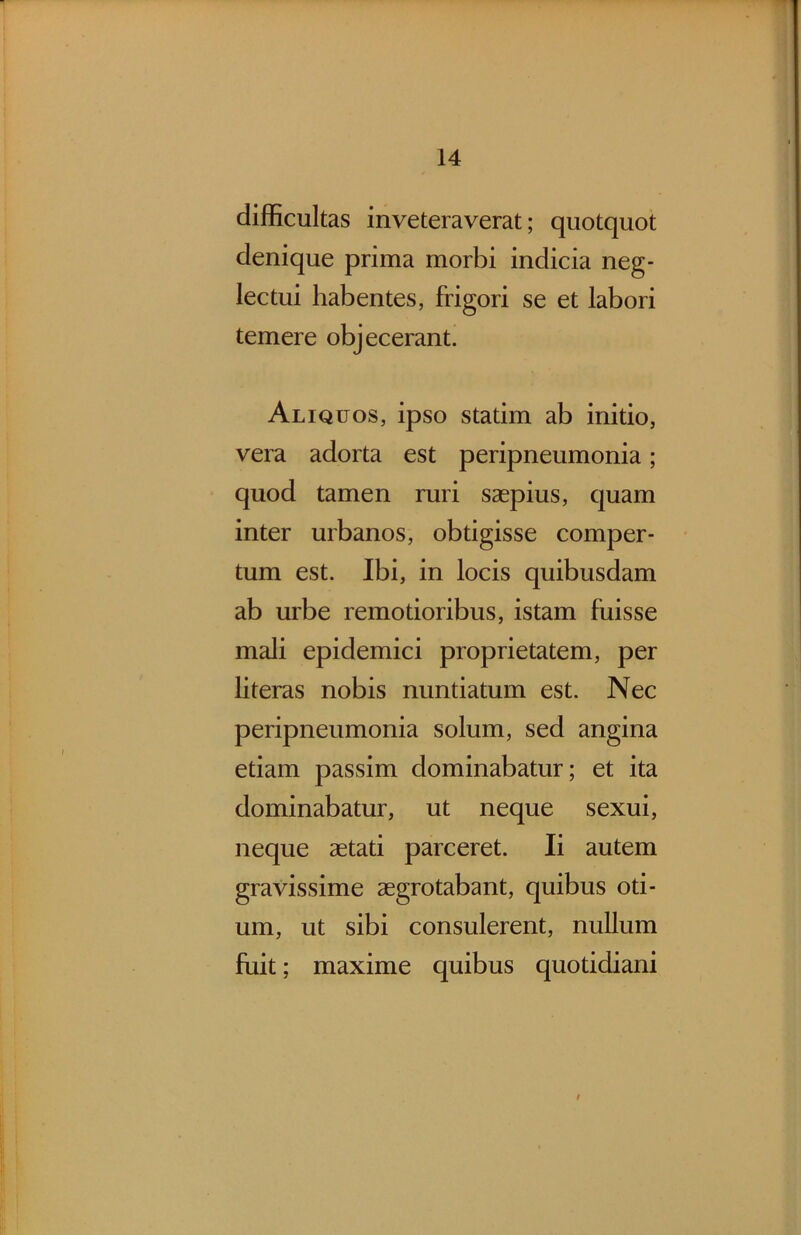 difficultas inveteraverat; quotquot denique prima morbi indicia neg- lectui habentes, frigori se et labori temere objecerant. Aliquos, ipso statim ab initio, vera adorta est peripneumonia; quod tamen ruri saepius, quam inter urbanos, obtigisse comper- tum est. Ibi, in locis quibusdam ab urbe remotioribus, istam fuisse mali epidemici proprietatem, per literas nobis nuntiatum est. Nec peripneumonia solum, sed angina etiam passim dominabatur; et ita dominabatur, ut neque sexui, neque aetati parceret. Ii autem gravissime aegrotabant, quibus oti- um, ut sibi consulerent, nullum fuit; maxime quibus quotidiani t