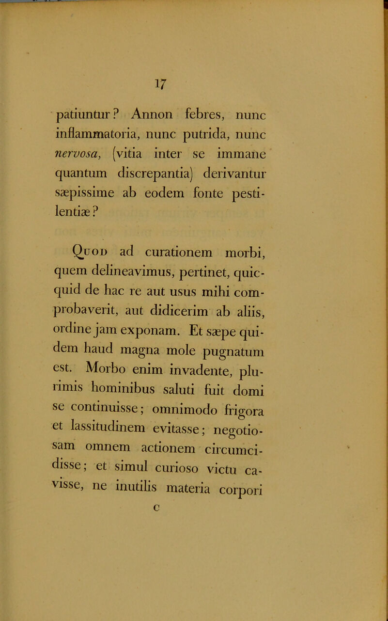 patiuntur ? Annon febres, nunc inflammatoria, nunc putrida, nunc nervosa, (vitia inter se immane quantum discrepantia) derivantur saepissime ab eodem fonte pesti- lentias ? Q^uon ad curationem morbi, quem delineavimus, pertinet, quic- quid de hac re aut usus mihi com- probaverit, aut didicerim ab aliis, ordine jam exponam. Et saepe qui- dem haud magna mole pugnatum est. Morbo enim invadente, plu- rimis hominibus saluti fuit domi se continuisse; omnimodo frigora et lassitudinem evitasse; negotio- sam omnem actionem circumci- disse , et simul curioso victu ca- visse, ne inutilis materia corpori c