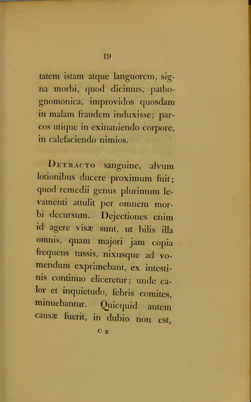 tatem istam atque languorem, sig- na morbi, quod dicimus, patho- gnomonica, improvidos quosdam in malam fraudem induxisse; par- cos utique in exinaniendo corpore, in calefaciendo nimios. Det r ac t o sanguine, alvum lotionibus ducere proximum fuit; quod remedii genus plurimum le- vamenti attulit per omnem mor- bi decursum. Dejectiones enim id agere visas sunt, ut bilis illa omnis, quam majori jam copia frequens tussis, nixusque ad vo- mendum exprimebant, ex intesti- nis continuo eliceretur; unde ca- lor et inquietudo, febris comites, minuebantur. Quicquid autem causte fuerit, in dubio non est, C 2