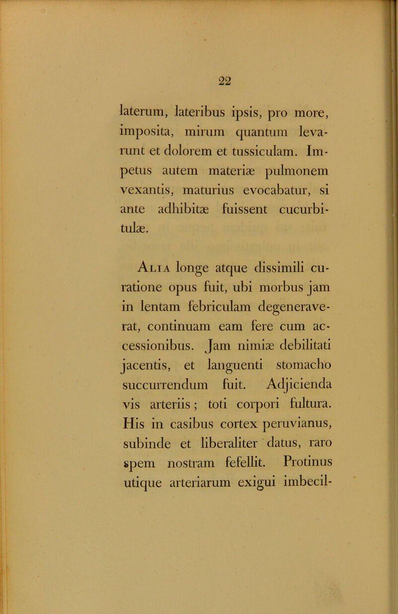 laterum, lateribus ipsis, pro more, imposita, mirum quantum leva- runt et dolorem et tussiculam. Im- petus autem materiae pulmonem vexantis, maturius evocabatur, si ante adhibitae fuissent cucurbi- tulae. Alia longe atque dissimili cu- ratione opus fuit, ubi morbus jam in lentam febriculam degenerave- rat, continuam eam fere cum ac- cessionibus. Jam nimiae debilitati jacentis, et languenti stomacho succurrendum fuit. Adjicienda vis arteriis; toti corpori fultura. His in casibus cortex peruvianus, subinde et liberaliter datus, raro spem nostram fefellit. Protinus utique arteriarum exigui imbecil-