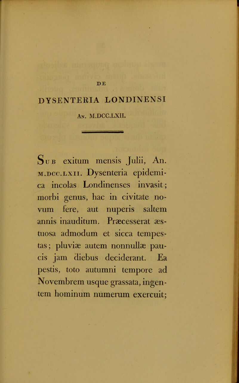 DE DYSENTERIA LONDINENSI An. M.DCC.LXII. Sub exitum mensis Julii, An. M.DCC.LXII. Dysenteria epidemi- ca incolas Londinenses invasit; morbi genus, hac in civitate no- vum fere, aut nuperis saltem annis inauditum. Praecesserat aes- tuosa admodum et sicca tempes- tas; pluviae autem nonnullae pau- cis jam diebus deciderant. Ea pestis, toto autumni tempore ad Novembrem usque grassata, ingen- tem hominum numerum exercuit;