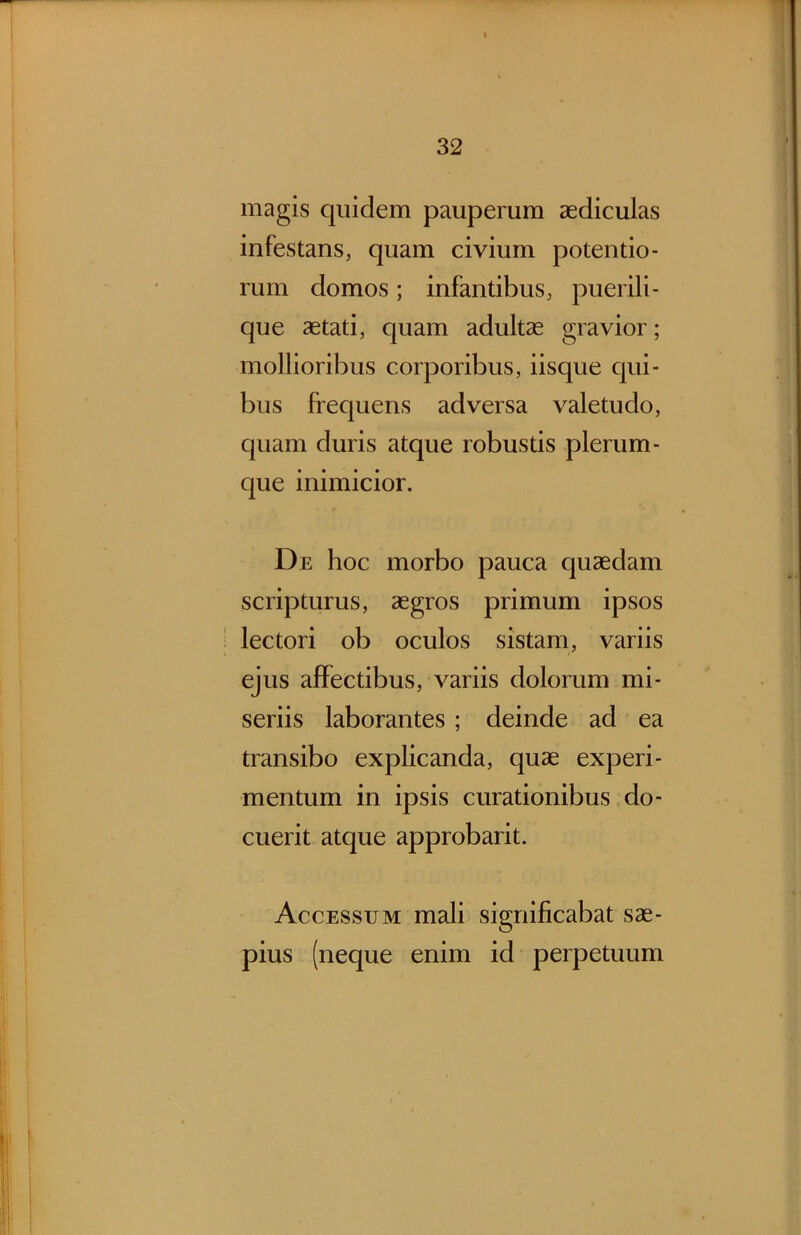 \ magis quidem pauperum aediculas infestans, quam civium potentio- rum domos; infantibus, puerili- que aetati, quam adultae gravior; mollioribus corporibus, iisque qui- bus frequens adversa valetudo, quam duris atque robustis plerum- que inimicior. De hoc morbo pauca quaedam scripturus, aegros primum ipsos lectori ob oculos sistam, variis ejus affectibus, variis dolorum mi- seriis laborantes; deinde ad ea transibo explicanda, quae experi- mentum in ipsis curationibus do- cuerit atque approbarit. Accessum mali significabat sae- pius (neque enim id perpetuum