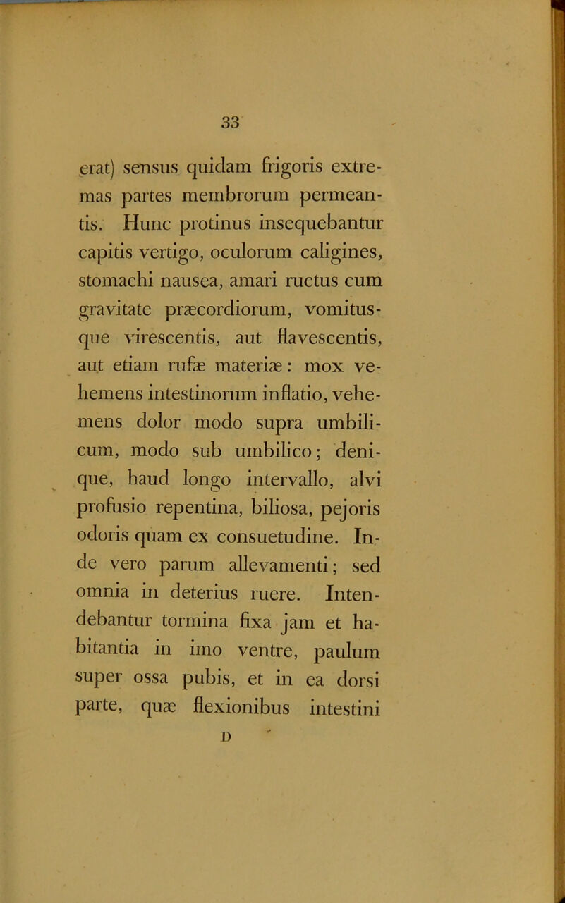 ^erat) sensus quidam frigoris extre- mas partes membrorum permean- tis. Hunc protinus insequebantur capitis vertigo, oculorum caligines, stomachi nausea, amari ructus cum gravitate praecordiorum, vomitus- que virescentis, aut flavescentis, aut etiam rufae materiae; mox ve- hemens intestinorum inflatio, vehe- mens dolor modo supra umbili- cum, modo sub umbilico; deni- que, haud longo intervallo, alvi profusio repentina, biliosa, pejoris odoris quam ex consuetudine. In- de vero parum allevamenti; sed omnia in deterius ruere. Inten- debantur tormina fixa, jam et ha- bitantia in imo ventre, paulum super ossa pubis, et in ea dorsi parte, quae flexionibus intestini i)